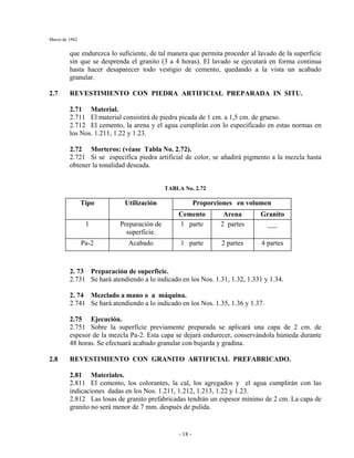Marzo de 1962
- 18 -
que endurezca lo suficiente, de tal manera que permita proceder al lavado de la superficie
sin que se desprenda el granito (3 a 4 horas). El lavado se ejecutará en forma continua
hasta hacer desaparecer todo vestigio de cemento, quedando a la vista un acabado
granular.
2.7 REVESTIMIENTO CON PIEDRA ARTIFICIAL PREPARADA IN SITU.
2.71 Material.
2.711 El material consistirá de piedra picada de 1 cm. a 1,5 cm. de grueso.
2.712 El cemento, la arena y el agua cumplirán con lo especificado en estas normas en
los Nos. 1.211, 1.22 y 1.23.
2.72 Morteros: (véase Tabla No. 2.72).
2.721 Si se especifica piedra artificial de color, se añadirá pigmento a la mezcla hasta
obtener la tonalidad deseada.
TABLA No. 2.72
Proporciones en volumenTipo Utilización
Cemento Arena Granito
1 Preparación de
superficie.
1 parte 2 partes ___
Pa-2 Acabado 1 parte 2 partes 4 partes
2. 73 Preparación de superficie.
2.731 Se hará atendiendo a lo indicado en los Nos. 1.31, 1.32, 1.331 y 1.34.
2. 74 Mezclado a mano o a máquina.
2.741 Se hará atendiendo a lo indicado en los Nos. 1.35, 1.36 y 1.37.
2.75 Ejecución.
2.751 Sobre la superficie previamente preparada se aplicará una capa de 2 cm. de
espesor de la mezcla Pa-2. Esta capa se dejará endurecer, conservándola húmeda durante
48 horas. Se efectuará acabado granular con bujarda y gradina.
2.8 REVESTIMIENTO CON GRANITO ARTIFICIAL PREFABRICADO.
2.81 Materiales.
2.811 El cemento, los colorantes, la cal, los agregados y el agua cumplirán con las
indicaciones dadas en los Nos. 1.211, 1.212, 1.213, 1.22 y 1.23.
2.812 Las losas de granito prefabricadas tendrán un espesor mínimo de 2 cm. La capa de
granito no será menor de 7 mm. después de pulida.
 