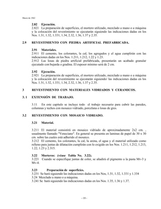 Marzo de 1962
- 19 -
2.82 Ejecución.
2.821 La preparación de superficies, el mortero utilizado, mezclado a mano o a máquina
y la colocación del revestimiento se ejecutarán siguiendo las indicaciones dadas en los
Nos. 1.31, 1.32, 1.331, 1.34, 2.32, 1.36, 1.37 y 2.35.
2.9 REVESTIMIENTO CON PIEDRA ARTIFICIAL PREFABRICADA.
2.91 Materiales.
2.911 El cemento, los colorantes, la cal, los agregados y el agua cumplirán con las
indicaciones dadas en los Nos. 1.211, 1.212, 1.22 y 1.23.
2.912 Las losas de piedra artificial prefabricada, presentarán un acabado granular
ejecutado con bujarda o gradina. El espesor mínimo será de 2 cm.
2.92 Ejecución.
2.921 La preparación de superficies, el mortero utilizado, mezclado a mano o a máquina
y la colocación del revestimiento se ejecutarán siguiendo/ las indicaciones dadas en los
Nos. 1.31, 1.32, 1.331, 1.34, 2.32, 1.36, 1.37 y 2.35.
3 REVESTIMIENTO CON MATERIALES VIDRIADOS Y CERAMICOS.
3. 1 EXTENSIÓN DE TRABAJO.
3.11 En este capitulo se incluye todo el trabajo necesario para cubrir las paredes,
columnas y techos con mosaico vidriado, porcelana o losas de gres.
3.2 REVESTIMIENTO CON MOSAICO VIDRIADO.
3.21 Material.
3.211 El material consistirá en mosaico vidriado de aproximadamente 2x2 cm. ,
usualmente llamado "Veneciano". En general se presenta en laminas de papel de 30 x 30
cm. sobre las cuales está adherido el mosaico.
3.212 El cemento, los colorantes, la cal, la arena, el agua y el material utilizado como
relleno para juntas de dilatación cumplirán con lo exigido en los Nos. 1.211, 1.212, 1.213,
1.22, 1.23 y 2.315.
3.22 Morteros: (véase Tabla No. 3.22).
3.221 Cuando se especifique juntas de color, se añadirá el pigmento a la pasta Mv-3 y
Mv-4.
3.23 Preparación de superficies.
3.231 Se hará siguiendo las indicaciones dadas en los Nos, 1.31, 1.32, 1.331 y 1.334
3.24 Mezclado a mano o a máquina.
3.241 Se hará siguiendo las indicaciones dadas en los Nos. 1.35, 1.36 y 1.37.
 
