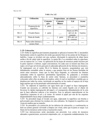 Marzo de 1962
- 20 -
TABLA No. 3.22
Proporciones en volumenTipo Utilización
Cemento
gris
Cemento
Blanco
Cal Arena
1 Preparación de
superficie.
1 parte ___ ___ 2 partes
Mv-2 Frisado (base). 1 parte ___
Hasta un 40%
del vol. de
cemento.
4 partes
Mv-3 Pasta de fondo. ___ 1 parte 20% del vol.
de cemento.
___
Mv-4 Pasta sobre láminas y
carateo final.
___ 100% ___ ___
3. 25 Colocación.
3.251 Sobre la superficie previamente preparada se aplicará el mortero Mv-2, lanzándolo
fuertemente contra la superficie de modo que penetre bien en las juntas de los bloques o
ladrillos. Luego se nivelará con una cuchara, efectuando la operación de abajo hacia
arriba a fin de cubrir toda la superficie. La pasta Mv-3 se extenderá sobre la capa-base,
con un espesor de 2 a 3 mm. La aplicación de las hojas de mosaicos podrá iniciarse por
la parte superior o inferior, según conveniencia. En cada caso se trazará una línea con
regla a nivel que servirá de guía para la adecuada aplicación de las láminas de mosaicos.
Se impregnará con el carato Mv-4 la lámina de mosaico, asegurándose que esté
debidamente extendido sobre la misma y que penetre bien en las fisuras biseladas de
unión entre mosaicos. Antes que la base haya fraguado, se colocarán las láminas
carateadas sobre la superficie apretándolas ligeramente. Se golpearán y nivelarán
adecuadamente sobre la línea de unión entre láminas, se procederá a asentarlas
colocando sobre ellas un pedazo de madera, sobre el cual se martillará a medida que se
desplaza por todas las zonas, insistiendo en aquellas en las cuales el aspecto de la hoja
haga suponer que no ha penetrado suficientemente el carato.
3.252 Se salpicará la superficie con agua hasta que el papel se haya impregnado.
Cuando sea necesario, se cubrirán las láminas con carato líquido con el objeto de
favorecer la rápida impregnación del papel y el consiguiente ablandamiento de la cola
que lo hace adherirse todavía a los mosaicos. Esto se aplicará especialmente en las
superficies expuestas al sol y al viento. Se tomará el papel por una de las esquinas
desprendiéndolo hacia abajo cuidadosamente.
3.253 Se procederá luego al lavado con agua, salpicando la superficie con brocha o
pulverizador para eliminar los residuos de cola sobrantes. Se limpiará la superficie con
viruta de madera que no manche.
3.254 Se procederá a la corrección de los defectos de colocación y a continuación se
hará un carateo general volviendo a limpiar con viruta, antes que la pasta se seque. Las
líneas de los mosaicos serán rectas y la posición exacta.
3.255 Las intersecciones serán ejecutadas con precisión. Los cortes de mosaicos
adosados a guarniciones, accesorios empotrados, etc., se repasarán cuidadosamente. Los
 