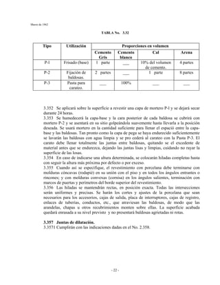 Marzo de 1962
- 22 -
TABLA No. 3.32
Proporciones en volumenTipo Utilización
Cemento
Gris
Cemento
blanco
Cal Arena
P-l Frisado (base) 1 parte ___ 10% del volumen
de cemento.
4 partes
P-2 Fijación de
baldosas.
2 partes ___ 1 parte 8 partes
P-3 Pasta para
carateo.
___ 100% ___ ___
3.352 Se aplicará sobre la superficie a revestir una capa de mortero P-l y se dejará secar
durante 24 horas.
3.353 Se humedecerá la capa-base y la cara posterior de cada baldosa se cubrirá con
mortero P-2 y se asentará en su sitio golpeándola suavemente hasta llevarla a la posición
deseada. Se usará mortero en la cantidad suficiente para llenar el espació entre la capa-
base y las baldosas. Tan pronto como la capa de pega se haya endurecido suficientemente
se lavarán las baldosas con agua limpia y se pro cederá al carateo con la Pasta P-3. El
carato debe llenar totalmente las juntas entre baldosas, quitando se el excedente de
material antes que se endurezca, dejando las juntas lisas y limpias, cuidando no rayar la
superficie de las losas.
3.354 En caso de indicarse una altura determinada, se colocarán hiladas completas hasta
con seguir la altura más próxima por defecto o por exceso.
3.355 Cuando así se especifique, el revestimiento con porcelana debe terminarse con
molduras cóncavas (rodapié) en su unión con el piso y en todos los ángulos entrantes o
rincones; y con molduras convexas (cornisa) en los ángulos salientes, terminación con
marcos de puertas y perímetros del borde superior del revestimiento.
3.356 Las hiladas se mantendrán rectas, en posición exacta. Todas las intersecciones
serán uniformes y precisas. Se harán los cortes y ajustes de la porcelana que sean
necesarios para los accesorios, cajas de salida, placa de interruptores, cajas de registro,
enlaces de tuberías, conductos, etc., que atraviesan las baldosas, de modo que las
arandelas, chapas u otros recubrimientos monten sobre ellas. La superficie acabada
quedará enrasada a su nivel previsto y no presentará baldosas agrietadas ni rotas.
3.357 Juntas de dilatación.
3.3571 Cumplirán con las indicaciones dadas en el No. 2.358.
 