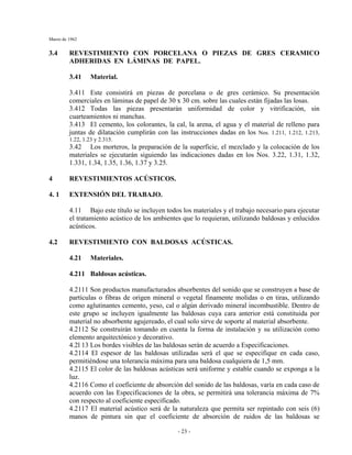 Marzo de 1962
- 23 -
3.4 REVESTIMIENTO CON PORCELANA O PIEZAS DE GRES CERAMICO
ADHERIDAS EN LÁMINAS DE PAPEL.
3.41 Material.
3.411 Este consistirá en piezas de porcelana o de gres cerámico. Su presentación
comerciales en láminas de papel de 30 x 30 cm. sobre las cuales están fijadas las losas.
3.412 Todas las piezas presentarán uniformidad de color y vitrificación, sin
cuarteamientos ni manchas.
3.413 El cemento, los colorantes, la cal, la arena, el agua y el material de relleno para
juntas de dilatación cumplirán con las instrucciones dadas en los Nos. 1.211, 1.212, 1.213,
1.22, 1.23 y 2.315.
3.42 Los morteros, la preparación de la superficie, el mezclado y la colocación de los
materiales se ejecutarán siguiendo las indicaciones dadas en los Nos. 3.22, 1.31, 1.32,
1.331, 1.34, 1.35, 1.36, 1.37 y 3.25.
4 REVESTIMIENTOS ACÚSTICOS.
4. 1 EXTENSIÓN DEL TRABAJO.
4.11 Bajo este título se incluyen todos los materiales y el trabajo necesario para ejecutar
el tratamiento acústico de los ambientes que lo requieran, utilizando baldosas y enlucidos
acústicos.
4.2 REVESTIMIENTO CON BALDOSAS ACÚSTICAS.
4.21 Materiales.
4.211 Baldosas acústicas.
4.2111 Son productos manufacturados absorbentes del sonido que se construyen a base de
partículas o fibras de origen mineral o vegetal finamente molidas o en tiras, utilizando
como aglutinantes cemento, yeso, cal o algún derivado mineral incombustible. Dentro de
este grupo se incluyen igualmente las baldosas cuya cara anterior está constituida por
material no absorbente agujereado, el cual solo sirve de soporte al material absorbente.
4.2112 Se construirán tomando en cuenta la forma de instalación y su utilización como
elemento arquitectónico y decorativo.
4.2l 13 Los bordes visibles de las baldosas serán de acuerdo a Especificaciones.
4.2114 El espesor de las baldosas utilizadas será el que se especifique en cada caso,
permitiéndose una tolerancia máxima para una baldosa cualquiera de 1,5 mm.
4.2115 El color de las baldosas acústicas será uniforme y estable cuando se exponga a la
luz.
4.2116 Como el coeficiente de absorción del sonido de las baldosas, varía en cada caso de
acuerdo con las Especificaciones de la obra, se permitirá una tolerancia máxima de 7%
con respecto al coeficiente especificado.
4.2117 El material acústico será de la naturaleza que permita ser repintado con seis (6)
manos de pintura sin que el coeficiente de absorción de ruidos de las baldosas se
 