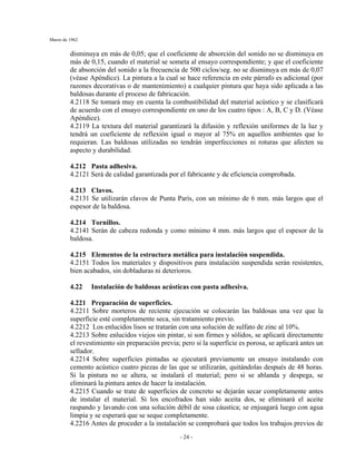 Marzo de 1962
- 24 -
disminuya en más de 0,05; que el coeficiente de absorción del sonido no se disminuya en
más de 0,15, cuando el material se someta al ensayo correspondiente; y que el coeficiente
de absorción del sonido a la frecuencia de 500 ciclos/seg. no se disminuya en más de 0,07
(véase Apéndice). La pintura a la cual se hace referencia en este párrafo es adicional (por
razones decorativas o de mantenimiento) a cualquier pintura que haya sido aplicada a las
baldosas durante el proceso de fabricación.
4.2118 Se tomará muy en cuenta la combustibilidad del material acústico y se clasificará
de acuerdo con el ensayo correspondiente en uno de los cuatro tipos : A, B, C y D. (Véase
Apéndice).
4.2119 La textura del material garantizará la difusión y reflexión uniformes de la luz y
tendrá un coeficiente de reflexión igual o mayor al 75% en aquellos ambientes que lo
requieran. Las baldosas utilizadas no tendrán imperfecciones ni roturas que afecten su
aspecto y durabilidad.
4.212 Pasta adhesiva.
4.2121 Será de calidad garantizada por el fabricante y de eficiencia comprobada.
4.213 Clavos.
4.2131 Se utilizarán clavos de Punta París, con un mínimo de 6 mm. más largos que el
espesor de la baldosa.
4.214 Tornillos.
4.2141 Serán de cabeza redonda y como mínimo 4 mm. más largos que el espesor de la
baldosa.
4.215 Elementos de la estructura metálica para instalación suspendida.
4.2151 Todos los materiales y dispositivos para instalación suspendida serán resistentes,
bien acabados, sin dobladuras ni deterioros.
4.22 Instalación de baldosas acústicas con pasta adhesiva.
4.221 Preparación de superficies.
4.2211 Sobre morteros de reciente ejecución se colocarán las baldosas una vez que la
superficie esté completamente seca, sin tratamiento previo.
4.2212 Los enlucidos lisos se tratarán con una solución de sulfato de zinc al 10%.
4.2213 Sobre enlucidos viejos sin pintar, si son firmes y sólidos, se aplicará directamente
el revestimiento sin preparación previa; pero si la superficie es porosa, se aplicará antes un
sellador.
4.2214 Sobre superficies pintadas se ejecutará previamente un ensayo instalando con
cemento acústico cuatro piezas de las que se utilizarán, quitándolas después de 48 horas.
Si la pintura no se altera, se instalará el material; pero si se ablanda y despega, se
eliminará la pintura antes de hacer la instalación.
4.2215 Cuando se trate de superficies de concreto se dejarán secar completamente antes
de instalar el material. Si los encofrados han sido aceita dos, se eliminará el aceite
raspando y lavando con una solución débil de sosa cáustica; se enjuagará luego con agua
limpia y se esperará que se seque completamente.
4.2216 Antes de proceder a la instalación se comprobará que todos los trabajos previos de
 
