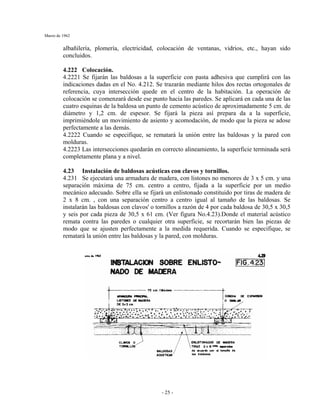 Marzo de 1962
- 25 -
albañilería, plomería, electricidad, colocación de ventanas, vidrios, etc., hayan sido
concluidos.
4.222 Colocación.
4.2221 Se fijarán las baldosas a la superficie con pasta adhesiva que cumplirá con las
indicaciones dadas en el No. 4.212. Se trazarán mediante hilos dos rectas ortogonales de
referencia, cuya intersección quede en el centro de la habitación. La operación de
colocación se comenzará desde ese punto hacia las paredes. Se aplicará en cada una de las
cuatro esquinas de la baldosa un punto de cemento acústico de aproximadamente 5 cm. de
diámetro y 1,2 cm. de espesor. Se fijará la pieza así prepara da a la superficie,
imprimiéndole un movimiento de asiento y acomodación, de modo que la pieza se adose
perfectamente a las demás.
4.2222 Cuando se especifique, se rematará la unión entre las baldosas y la pared con
molduras.
4.2223 Las intersecciones quedarán en correcto alineamiento, la superficie terminada será
completamente plana y a nivel.
4.23 Instalación de baldosas acústicas con clavos y tornillos.
4.231 Se ejecutará una armadura de madera, con listones no menores de 3 x 5 cm. y una
separación máxima de 75 cm. centro a centro, fijada a la superficie por un medio
mecánico adecuado. Sobre ella se fijará un enlistonado constituido por tiras de madera de
2 x 8 cm. , con una separación centro a centro igual al tamaño de las baldosas. Se
instalarán las baldosas con clavos' o tornillos a razón de 4 por cada baldosa de 30,5 x 30,5
y seis por cada pieza de 30,5 x 61 cm. (Ver figura No.4.23).Donde el material acústico
remata contra las paredes o cualquier otra superficie, se recortarán bien las piezas de
modo que se ajusten perfectamente a la medida requerida. Cuando se especifique, se
rematará la unión entre las baldosas y la pared, con molduras.
 