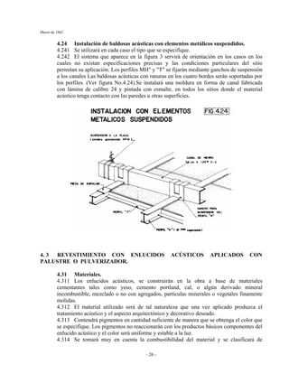 Marzo de 1962
- 26 -
4.24 Instalación de baldosas acústicas con elementos metálicos suspendidos.
4.241 Se utilizará en cada caso el tipo que se especifique.
4.242 El sistema que aparece en la figura 3 servirá de orientación en los casos en los
cuales no existan especificaciones precisas y las condiciones particulares del sitio
permitan su aplicación. Los perfiles MH" y "T" se fijarán mediante ganchos de suspensión
a los canales Las baldosas acústicas con ranuras en los cuatro bordes serán soportadas por
los perfiles. (Ver figura No.4.24).Se instalará una moldura en forma de canal fabricada
con lámina de calibre 24 y pintada con esmalte, en todos los sitios donde el material
acústico tenga contacto con las paredes u otras superficies.
4. 3 REVESTIMIENTO CON ENLUCIDOS ACÚSTICOS APLICADOS CON
PALUSTRE O PULVERIZADOR.
4.31 Materiales.
4.311 Los enlucidos acústicos, se construirán en la obra a base de materiales
cementantes tales como yeso, cemento portland, cal, o algún derivado mineral
incombustible, mezclado o no con agregados, partículas minerales o vegetales finamente
molidas.
4.312 El material utilizado será de tal naturaleza que una vez aplicado produzca el
tratamiento acústico y el aspecto arquitectónico y decorativo deseado.
4.313 Contendrá pigmentos en cantidad suficiente de manera que se obtenga el color que
se especifique. Los pigmentos no reaccionarán con los productos básicos componentes del
enlucido acústico y el color será uniforme y estable a la luz.
4.314 Se tomará muy en cuenta la combustibilidad del material y se clasificará de
 