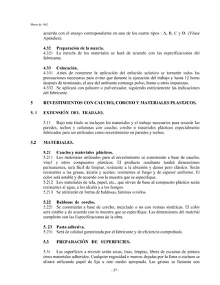 Marzo de 1962
- 27 -
acuerdo con el ensayo correspondiente en uno de los cuatro tipos : A, B, C y D. (Véase
Apéndice).
4.32 Preparación de la mezcla.
4.321 La mezcla de los materiales se hará de acuerdo con las especificaciones del
fabricante.
4.33 Colocación.
4.331 Antes de comenzar la aplicación del enlucido acústico se tornarán todas las
precauciones necesarias para evitar que durante la ejecución del trabajo y hasta 12 horas
después de terminado, el aire del ambiente contenga polvo, humo u otras impurezas.
4.332 Se aplicará con palustre o pulverizador, siguiendo estrictamente las indicaciones
del fabricante.
5 REVESTIMIENTOS CON CAUCHO, CORCHO Y MATERIALES PLASTJCOS.
5. 1 EXTENSIÓN DEL TRABAJO.
5.11 Bajo este titulo se incluyen los materiales y el trabajo necesarios para revestir las
paredes, techos y columnas con caucho, corcho o materiales plásticos especialmente
fabricados para ser utilizados como revestimiento en paredes y techos.
5.2 MATERIALES.
5.21 Caucho y materiales plásticos.
5.211 Los materiales utilizados para el revestimiento se construirán a base de caucho,
vinyl y otros compuestos plásticos. El producto resultante tendrá dimensiones
permanentes, será fácil de limpiar, resistente a la abrasión y denso pero elástico. Serán
resistentes a las grasas, álcalis y aceites; resistentes al fuego y de espesor uniforme. El
color será estable y de acuerdo con la muestra que se especifique.
5.212 Los materiales de tela, papel, etc., que sirven de base al compuesto plástico serán
resistentes al agua, a los álcalis y a los hongos.
5.213 Se utilizarán en forma de baldosas, láminas o rollos.
5.22 Baldosas de corcho.
5.221 Se construirán a base de corcho, mezclado o no con resinas sintéticas. El color
será estable y de acuerdo con la muestra que se especifique. Las dimensiones del material
cumplirán con las Especificaciones de la obra.
5. 23 Pasta adhesiva.
5.231 Será de calidad garantizada por el fabricante y de eficiencia comprobada.
5.3 PREPARACIÓN DE SUPERFICIES.
5.31 Las superficies a revestir serán secas, lisas, limpias, libres de escamas de pintura
otros materiales adheridos. Cualquier rugosidad o marcas dejadas por la llana o cuchara se
alisará utilizando papel de lija u otro medio apropiado. Las grietas se llenarán con
 