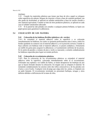 Marzo de 1962
- 28 -
mastique.
5.32 Cuando los materiales plásticos que tienen una base de tela o papel se coloquen
sobre superficies de asbesto, bloques de concreto o frisos a base de cemento portland, con
alto grado de alcalinidad, se aplicará un sellador antialcalino a base de caucho clorado u
otro material equivalente. Cuando se trate de otros productos plásticos, se aplicará en cada
caso el sellador antialcalino adecuado.
5.33 Si la pared ha sido pintada con esmalte o cualquier pintura brillante, se lijará con
papel grueso para garantizar la adherencia.
5.4 COLOCACIÓN DE LOS MATERIA
5.41 Colocación de las baldosas flexibles (plásticas o de corcho).
5.411 Se extenderá el material adhesivo sobre la superficie y se colocarán
inmediatamente las baldosas, las cuales se ajustarán perfectamente unas a otras y todos los
bordes quedarán en contacto con el material adhesivo y en la posición correcta. Cuando se
haya cubierto con baldosas todo el material adhesivo, se pasará cuidadosa y firmemente
un rodillo de goma para asegurar la adherencia y el asentamiento uniforme de las piezas.
En la unión de paredes y remates de piso y techo se marcarán y cortarán cuidadosamente
las baldosas requeridas para lograr un remate perfecto.
5.42 Colocación de revestimientos plásticos.
5.421 Para la colocación de los revestimientos plásticos se extenderá el material
adhesivo sobre la superficie, colocando inmediatamente sobre él el revestimiento.
Utilizando una espátula o un rodillo de fieltro, se harán desaparecer las burbujas de aire
que se hayan formado durante la colocación. En ningún caso se solapará el material. Se
rematarán cuidadosamente las uniones entre dos rollos consecutivos y de las paredes con
el piso y con el techo. Cualquier resto de pega que salga entre las .juntas, se limpiará con
un paño húmedo. El revestimiento terminado no presentará burbujas, arrugas y otros
defectos debidos a deficiencias de la mano de obra.
 