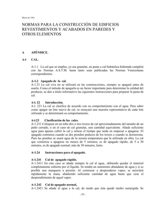 Marzo de 1962
- 29 -
NORMAS PARA LA CONSTRUCCIÓN DE EDIFICIOS
REVESTIMIENTOS Y ACABADOS EN PAREDES Y
OTROS ELEMENTOS
A APÉNDICE.
A-l CAL.
A-1.1 La cal que se emplee, ya sea granular, en pasta o cal hidráulica hidratada cumplirá
con las Normas A.S.T.M. hasta tanto sean publicadas las Normas Venezolanas
correspondientes.
A-1.2 Apagado de la cal.
A-1.21 La cal viva no se utilizará en las construcciones, siempre se apagará antes de
usarla. Como el método de apagarla es un factor importante para determinar la calidad del
producto, se dan a título informativo las siguientes instrucciones para preparar la pasta de
cal.
A-l. 22 Introducción.
A-l. 221 La cal se clasifica de acuerdo con su comportamiento con el agua. Para saber
como apagar un lote nuevo de cal, se ensayará una muestra representativa de cada lote
utilizado y se determinará su comportamiento.
A-l.23 Clasificación de las cales.
A-1.231 Coloquen en un tobo dos o tres trozos de cal aproximadamente del tamaño de un
puño cerrado, o en el caso de cal granular, una cantidad equivalente. Añada suficiente
agua para apenas cubrir la cal y nótese el tiempo que tarda en empezar a apagarse. El
apagado comienza cuando se des prenden pedazos de los trozos o cuando se desmorona.
Para las pruebas se usará agua de la misma temperatura que la utilizada en obra. La cal
que comienza a apagarse en menos de 5 minutos, es de apagado rápido; de 5 a 30
minutos, es de apagado normal; más de 30 minutos, lento.
A-1.24 Instrucciones para el apagado.
A-1.241 Cal de apagado rápido.
A-1.2411 En este caso se añade siempre la cal al agua, .debiendo quedar el material
completamente cubierto por el líquido. Se tendrá un suministro abundante de agua y si es
posible una manguera a presión. Al comenzar a desprenderse vapor, se mezclará
rápidamente la masa, añadiendo suficiente cantidad de agua hasta que cese el
desprendimiento de aquel vapor.
A-1.242 Cal de apagado normal,
A-1.2421 Se añade el agua a la cal, de modo que ésta quede medio sumergida. Se
 
