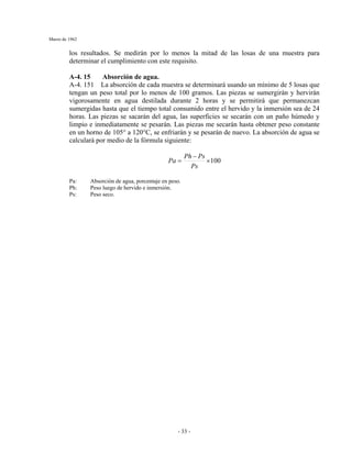 Marzo de 1962
- 33 -
los resultados. Se medirán por lo menos la mitad de las losas de una muestra para
determinar el cumplimiento con este requisito.
A-4. 15 Absorción de agua.
A-4. 151 La absorción de cada muestra se determinará usando un mínimo de 5 losas que
tengan un peso total por lo menos de 100 gramos. Las piezas se sumergirán y hervirán
vigorosamente en agua destilada durante 2 horas y se permitirá que permanezcan
sumergidas hasta que el tiempo total consumido entre el hervido y la inmersión sea de 24
horas. Las piezas se sacarán del agua, las superficies se secarán con un paño húmedo y
limpio e inmediatamente se pesarán. Las piezas me secarán hasta obtener peso constante
en un horno de 105° a 120°C, se enfriarán y se pesarán de nuevo. La absorción de agua se
calculará por medio de la fórmula siguiente:
100×
−
=
Ps
PsPh
Pa
Pa: Absorción de agua, porcentaje en peso.
Ph: Peso luego de hervido e inmersión.
Ps: Peso seco.
 