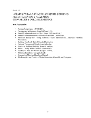 Marzo de 1962
- 34 -
NORMAS PARA LA CONSTRUCCIÓN DE EDIFICIOS
REVESTIMIENTOS Y ACABADOS
EN PAREDES Y OTROS ELEMENTOS
BIBLIOGRAFÍA:
• Normas Venezolanas (NORVEN).
• Normas para la Construcción de Edificios 1.945.
• Especificaciones Generales –Dirección de Edificios -M. O. P.
• Especificaciones Generales –Instituto de la Ciudad Universitaria.
• American Society for Testing Materials Federal Specifications. American Standards
Association.
• Building Handbook -British Standard Institution.
• National Terrazzo and Mosaic Association Inc.
• Plastics in Building -Building Research Institute.
• Sweet's Catalog. Betón Calender. Normas DIN.
• Das Grosse ABC des Bauens - Leopold Santher.
• Materials Handbook- George S. Brady.
• Engineering Materials Handbook-Mantell.
• The Principies and Practice of Sound ínsulation –Constable and Constable.
 