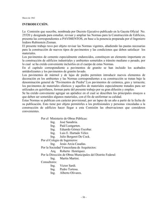 Marzo de 1962
- 36 -
INTRODUCCIÓN.
La Comisión que suscribe, nombrada por Decreto Ejecutivo publicado en la Gaceta Oficial No.
25520 y designada para estudiar, revisar y ampliar las Normas para la Construcción de Edificios,
presenta las correspondientes a PAVIMENTOS, en base a la ponencia preparada por el Ingeniero
Isidoro Rubinstein Zisman.
El presente trabajo tuvo por objeto revisar las Normas vigentes, añadiendo las pautas necesarias
para la construcción de nuevos tipos de pavimentos y las condiciones que deben satisfacer los
materiales.
Los pavimentos de cemento especialmente endurecidos, constituyen un elemento importante en
la construcción de edificios industriales y ambientes sometidos a tránsito mediano o pesado, por
lo cual se ha creído conveniente incluirlos en el cuerpo de estas Normas.
En el capítulo correspondiente a pavimentos de granito se han incluido los acabados
antideslizantes y los pavimentos de granito lavado.
Los pavimentos de mármol y de lajas de piedra permiten introducir nuevos elementos de
decoración en los ambientes y las Normas correspondientes a su construcción se tratan bajo la
denominación general de "Pavimentos de Piedra".Los pavimentos de cerámica, gres y terracota;
los pavimentos de materiales elásticos y aquellos de materiales especialmente tratados para ser
utilizados en quirófanos, forman parte del presente trabajo por su gran difusión y empleo.
Se ha creído conveniente agregar un apéndice en el cual se describen los principales ensayos a
que deben ser sometidos algunos materiales, con el fin de uniformar su calidad.
Estas Normas se publican con carácter provisional, por un lapso de un año a partir de la fecha de
su publicación. Esto tiene por objeto permitirles a los profesionales y personas vinculadas a la
construcción de edificios hacer llegar a esta Comisión las observaciones que consideren
convenientes.
Por el Ministerio de Obras Públicas:
Ing. José Sanabria.
Ing. Paúl Lustgarten.
Ing. Eduardo Gómez Escobar.
Ing. Luis E. Hurtado Vélez.
Ing. Julio Bergeret De Cock.
Por el Colegio de Ingenieros:
Ing. Jesús Arcia Casañas.
Por la Sociedad Venezolana de Arquitectos:
Arq. Roberto Henríquez.
Por la Dirección de Obras Municipales del Distrito Federal:
Ing. Martín Martini.
Consultores:
Ing. Victor Sardi.
Ing. Pedro Tortosa.
Ing. Alberto Olivares.
 