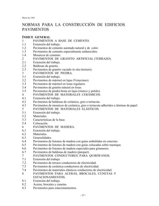 Marzo de 1962
- 37 -
NORMAS PARA LA CONSTRUCCIÓN DE EDIFICIOS
PAVIMENTOS
ÍNDICE GENERAL
1 PAVIMENTOS A BASE DE CEMENTO.
1.1 Extensión del trabajo.
1.2 Pavimentos de cemento asentado natural y de color.
1.3 Pavimentos de cemento especialmente endurecidos.
1.4 Mosaicos de cemento.
2 PAVIMENTOS DE GRANITO ARTIFICIAL (TERRAZO).
2.1 Extensión del trabajo.
2.2 Baldosas de granito.
2.3 Pavimentos de granito vaciado in situ (terrazo).
3 PAVIMENTOS DE PIEDRA.
3.1 Extensión del trabajo.
3.2 Pavimentos de mármol en lajas (Veneciano).
3.3 Pavimentos de mármol en losas regulares.
3.4 Pavimentos de granito natural en losas.
3.5 Pavimentos de piedra bruta en lajas (rústico y pulido).
4 PAVIMENTOS DE MATERIALES CERÁMICOS.
4.1 Extensión del trabajo.
4.2 Pavimentos de baldosas de cerámica, gres o terracota.
4.3 Pavimentos de mosaicos de cerámica, gres o terracota adheridos a láminas de papel.
5 PAVIMENTOS DE MATERIALES ELÁSTICOS.
5.1 Extensión del trabajo.
5.2 Materiales.
5.3 Características de la base.
5.4 Colocación.
6 PAVIMENTOS DE MADERA.
6.1 Extensión del trabajo.
6.2 Materiales.
6.3 Generalidades.
6.4 Pavimentos de listones de madera con guías embebidas en concreto.
6.5 Pavimentos de listones de madera con guías colocadas sobre mastique.
6.6 Pavimentos de listones de madera especiales para gimnasios.
6.7 Pavimentos de baldosas de madera (parquet).
7 PAVIMENTOS CONDUCTORES PARA QUIRÓFANOS.
7.1 Extensión del trabajo.
7.2 Pavimentos de terrazo conductores de electricidad.
7.3 Pavimentos de cerámica conductores de electricidad.
7.4 Pavimentos de materiales elásticos conductores de electricidad.
8 PAVIMENTOS PARA ACERAS, BROCALES, CUNETAS Y
ESTACIONAMIENTOS.
8.1 Extensión del trabajo.
8.2 Aceras, brocales y cunetas.
8.3 Pavimentos para estacionamientos.
 