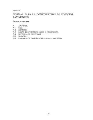 Marzo de 1962
- 38 -
NORMAS PARA LA CONSTRUCCIÓN DE EDIFICIOS
PAVIMENTOS
ÍNDICE GENERAL
A APÉNDICE.
A-l CAL.
A-2 GRANITO.
A-3 LOSAS DE CERÁMICA, GRES O TERRACOTA.
A-4 MATERIALES ELÁSTICOS.
A-5 MADERA.
A-6 PAVIMENTOS CONDUCTORES DE ELECTRICIDAD.
 