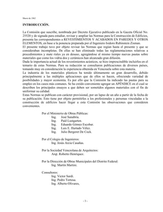 Marzo de 1962
- 3 -
INTRODUCCIÓN.
La Comisión que suscribe, nombrada por Decreto Ejecutivo publicado en la Gaceta Oficial No.
25520 y de signada para estudiar, revisar y ampliar las Normas para la Construcción de Edificios,
presenta las correspondientes a REVESTIMIENTOS Y ACABADOS EN PAREDES Y OTROS
ELEMENTOS, en base a la ponencia preparada por el Ingeniero Isidoro Rubinstein Zisman.
El presente trabajo tuvo por objeto revisar las Normas que regían hasta el presente y que se
consideraban incompletas. De ellas se han eliminado todas las reglamentaciones relativas a
procedimientos y mate riales ya en desuso, agregándose al mismo tiempo nuevas pautas sobre
materiales que como los vidria dos y cerámicos han alcanzado gran difusión.
Dada la importancia actual de los revestimientos acústicos, se hizo imprescindible incluirlos en el
temario de estas Normas. Para su redacción se consultaron publicaciones de diversos países,
tomando muy en consideración la experiencia obtenida en Venezuela sobre esta materia.
La industria de los materiales plásticos ha tenido últimamente un gran desarrollo, debido
principalmente a las múltiples aplicaciones que de ellos se hacen, ofreciendo variedad de
posibilidades y mayor economía. Es por ello que la Comisión ha indicado las pautas para su
empleo en los casos más comunes. Se ha creído conveniente agregar un APÉNDICE en el cual se
describen los principales ensayos a que deben ser sometidos algunos materiales con el fin de
uniformar su calidad.
Estas Normas se publican con carácter provisional, por un lapso de un año a partir de la fecha de
su publicación. Esto tiene por objeto permitirles a los profesionales y personas vinculadas a la
construcción de edificios hacer llegar a esta Comisión las observaciones que consideren
convenientes.
Por el Ministerio de Obras Públicas:
Ing. José Sanabria.
Ing. Paúl Lustgarten.
Ing. Eduardo Gómez Escobar.
Ing. Luis E. Hurtado Vélez.
Ing. Julio Bergeret De Cock.
Por el Colegio de Ingenieros:
Ing. Jesús Arcia Casañas.
Por la Sociedad Venezolana de Arquitectos:
Arqt. Roberto Henríquez.
Por la Dirección de Obras Municipales del Distrito Federal:
Ing. Martín Martini.
Consultores:
Ing. Victor Sardi.
Ing. Pedro Tortosa.
Ing. Alberto Olivares,
 