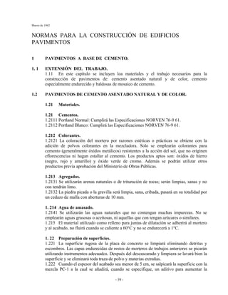 Marzo de 1962
- 39 -
NORMAS PARA LA CONSTRUCCIÓN DE EDIFICIOS
PAVIMENTOS
1 PAVIMENTOS A BASE DE CEMENTO.
1. 1 EXTENSIÓN DEL TRABAJO.
1.11 En este capítulo se incluyen loa materiales y el trabajo necesarios para la
construcción de pavimentos de: cemento asentado natural y de color, cemento
especialmente endurecido y baldosas de mosaico de cemento.
1.2 PAVIMENTOS DE CEMENTO ASENTADO NATURAL Y DE COLOR.
1.21 Materiales.
1.21 Cementos.
1.2111 Portland Normal: Cumplirá las Especificaciones NORVEN 76-9 61.
1.2112 Portland Blanco: Cumplirá las Especificaciones NORVEN 76-9 61.
1.212 Colorantes.
1.2121 La coloración del mortero por razones estéticas o prácticas se obtiene con la
adición de polvos colorantes en la mezcladora. Solo se emplearán colorantes para
cemento (generalmente óxidos metálicos) resistentes a la acción del sol, que no originen
eflorescencias ni hagan estallar al cemento. Los productos aptos son: óxidos de hierro
(negro, rojo y amarillo) y óxido verde de cromo. Además se podrán utilizar otros
productos previa aprobación del Ministerio de Obras Públicas.
1.213 Agregados.
1.2131 Se utilizarán arenas naturales o de trituración de rocas; serán limpias, sanas y no
con tendrán limo.
1.2132 La piedra picada o la gravilla será limpia, sana, cribada, pasará en su totalidad por
un cedazo de malla con aberturas de 10 mm.
1. 214 Agua de amasado.
1.2141 Se utilizarán las aguas naturales que no contengan muchas impurezas. No se
emplearán aguas grasosas o aceitosas, ni aquellas que con tengan azúcares o similares.
1.215 El material utilizado como relleno para juntas de dilatación se adherirá al mortero
y al acabado, no fluirá cuando se caliente a 60°C y no se endurecerá a 1°C.
1. 22 Preparación de superficies.
1.221 La superficie rugosa de la placa de concreto se limpiará eliminando detritus y
escombros. Las capas endurecidas de restos de morteros de trabajos anteriores se picarán
utilizando instrumentos adecuados. Después del descascarado y limpieza se lavará bien la
superficie y se eliminará toda traza de polvo y materias extrañas.
1.222 Cuando el espesor del acabado sea menor de 5 cm, se salpicará la superficie con la
mezcla PC-1 a la cual se añadirá, cuando se especifique, un aditivo para aumentar la
 