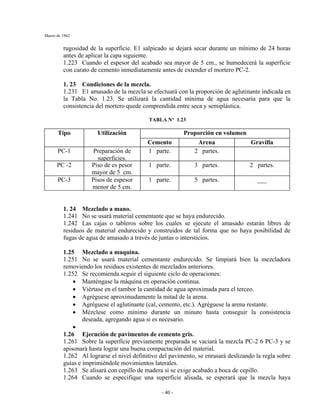 Marzo de 1962
- 40 -
rugosidad de la superficie. E1 salpicado se dejará secar durante un mínimo de 24 horas
antes de aplicar la capa siguiente.
1.223 Cuando el espesor del acabado sea mayor de 5 cm., se humedecerá la superficie
con carato de cemento inmediatamente antes de extender el mortero PC-2.
1. 23 Condiciones de la mezcla.
1.231 E1 amasado de la mezcla se efectuará con la proporción de aglutinante indicada en
la Tabla No. 1.23. Se utilizará la cantidad mínima de agua necesaria para que la
consistencia del mortero quede comprendida entre seca y semiplástica.
TABLA N° 1.23
Proporción en volumenTipo Utilización
Cemento Arena Gravilla
PC-1 Preparación de
superficies.
1 parte. 2 partes.
PC -2 Piso de es pesor
mayor de 5 cm.
1 parte. 3 partes. 2 partes.
PC-3 Pisos de espesor
menor de 5 cm.
1 parte. 5 partes. ___
1. 24 Mezclado a mano.
1.241 No se usará material cementante que se haya endurecido.
1.242 Las cajas o tableros sobre los cuales se ejecute el amasado estarán libres de
residuos de material endurecido y construidos de tal forma que no haya posibilidad de
fugas de agua de amasado a través de juntas o intersticios.
1.25 Mezclado a maquina.
1.251 No se usará material cementante endurecido. Se limpiará bien la mezcladora
removiendo los residuos existentes de mezclados anteriores.
1.252 Se recomienda seguir el siguiente ciclo de operaciones:
• Manténgase la máquina en operación continua.
• Viértase en el tambor la cantidad de agua aproximada para el terceo.
• Agréguese aproximadamente la mitad de la arena.
• Agréguese el aglutinante (cal, cemento, etc.). Agréguese la arena restante.
• Mézclese como mínimo durante un minuto hasta conseguir la consistencia
deseada, agregando agua si es necesario.
•
1.26 Ejecución de pavimentos de cemento gris.
1.261 Sobre la superficie previamente preparada se vaciará la mezcla PC-2 6 PC-3 y se
apisonará hasta lograr una buena compactación del material.
1.262 Al lograrse el nivel definitivo del pavimento, se enrasará deslizando la regla sobre
guías e imprimiéndole movimientos laterales.
1.263 Se alisará con cepillo de madera si se exige acabado a boca de cepillo.
1.264 Cuando se especifique una superficie alisada, se esperará que la mezcla haya
 
