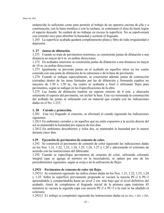 Marzo de 1962
- 41 -
endurecído lo suficiente como para permitir el trabajo de un operario encima de ella y a
continuación, con la liana metálica o con la cuchara, se continuará el alisa do hasta lograr
el aspecto deseado. Se cuidará de no trabajar en exceso la superficie. No se espolvoreará
con cemento seco para absorber la humedad y acelerar el fraguado.
1.265 La superficie acabada quedará completamente plana y libre de toda irregularidad o
depresión.
1. 27 Juntas de dilatación.
1.271 Cuando se trata de pavimentos exteriores, se construirán juntas de dilatación a una
distancia no mayor de 6 m. en ambas direcciones.
1.272 En acabados interiores se construirán juntas de dilatación a una distancia no mayor
de 10 m. en ambas direcciones.
1.273 Igualmente se preverán juntas en el acabado en aquellos sitios en los cuales
coincida con una junta de dilatación de la estructura o de la base de pavimento.
1.274 Cuando se indique especialmente, se construirán además juntas de contracción
(cerradas) dentro de las áreas limitadas por las de dilatación y formando cuadros no
mayores de 1.50 x 1.50 m., las cuales se acabarán a bisel o utilizando flejes para
pavimentos, según se indique en las Especificaciones de la obra.
1.275 Las Juntas de dilatación tendrán un espesor mínimo de 4 mm. y abarcarán
solamente el espesor del pavimente, sin incluir la base. Una vez terminada la construcción
del acabado las juntas se rellenarán con un material que cumpla con las indicaciones
dadas en el No. 1.215.
1. 28 Curado y protección.
1.281 Una vez fraguado el concreto, se efectuará el curado siguiendo las indicaciones
siguientes:
1.2811 En ambientes cerrados y en aquellos que no estén expuestos a la acción directa del
sol se mantendrá la humedad por espacio de tres días.
1.2812 En ambientes descubiertos y solea dos, se mantendrá la humedad por lo menos
durante cinco días.
1.29 Ejecución de pavimentos de cemento de color.
1.291 Se construirá el pavimento de cementó de color siguiendo las indicaciones dadas
en los Nos. 1.21, 1.22, 1.23, 1.24, 1.25, 1.26, 1.27 y 1.28 y adicionando el colorante de
acuerdo con las instrucciones del fabricante.
1.292 Cuando se especifique pavimentos de cemento de color, utilizando colorante
integral (que se agrega al mortero en la mezcladora), se optara por uno de los
procedimientos siguientes, según se exija o no la utilización de flejes:
1.2921 Pavimentos de cemento de color sin flejes.
1.29211 Se construirá siguiendo las indica clones dadas en los Nos. 1.21, 1.22, 1.23, 1.24
y 1.25. Sobre la superficie previamente preparada se vaciará la mezcla PC-2 6 PC-3
apisonándola y compactándola hasta un nivel 2 cm. más bajo que el nivel definitivo del
acabado. Antes de completarse el fraguado inicial de la primera capa (máximo 45
minutos) se vaciara la segunda capa con mezcla PC-2 ó PC-3 a la cual se ha añadido el
colorante.
1.29212 E1 trabajo se completará siguiendo las instrucciones dadas en los Nos. 1.262, 1.263,
 