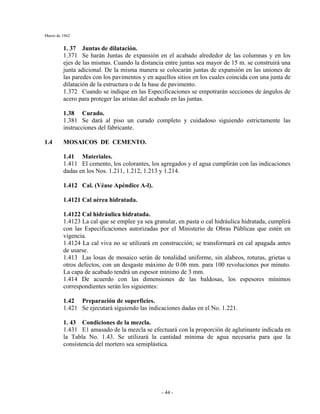 Marzo de 1962
- 44 -
1. 37 Juntas de dilatación.
1.371 Se harán Juntas de expansión en el acabado alrededor de las columnas y en los
ejes de las mismas. Cuando la distancia entre juntas sea mayor de 15 m. se construirá una
junta adicional. De la misma manera se colocarán juntas de expansión en las uniones de
las paredes con los pavimentos y en aquellos sitios en los cuales coincida con una junta de
dilatación de la estructura o de la base de pavimento.
1.372 Cuando se indique en las Especificaciones se empotrarán secciones de ángulos de
acero para proteger las aristas del acabado en las juntas.
1.38 Curado.
1.381 Se dará al piso un curado completo y cuidadoso siguiendo estrictamente las
instrucciones del fabricante.
1.4 MOSAICOS DE CEMENTO.
1.41 Materiales.
1.411 El cemento, los colorantes, los agregados y el agua cumplirán con las indicaciones
dadas en los Nos. 1.211, 1.212, 1.213 y 1.214.
1.412 Cal. (Véase Apéndice A-l).
1.4121 Cal aérea hidratada.
1.4122 Cal hidráulica hidratada.
1.4123 La cal que se emplee ya sea granular, en pasta o cal hidráulica hidratada, cumplirá
con las Especificaciones autorizadas por el Ministerio de Obras Públicas que estén en
vigencia.
1.4124 La cal viva no se utilizará en construcción; se transformará en cal apagada antes
de usarse.
1.413 Las losas de mosaico serán de tonalidad uniforme, sin alabeos, roturas, grietas u
otros defectos, con un desgaste máximo de 0.06 mm. para 100 revoluciones por minuto.
La capa de acabado tendrá un espesor mínimo de 3 mm.
1.414 De acuerdo con las dimensiones de las baldosas, los espesores mínimos
correspondientes serán los siguientes:
1.42 Preparación de superficies.
1.421 Se ejecutará siguiendo las indicaciones dadas en el No. 1.221.
1. 43 Condiciones de la mezcla.
1.431 E1 amasado de la mezcla se efectuará con la proporción de aglutinante indicada en
la Tabla No. 1.43. Se utilizará la cantidad mínima de agua necesaria para que la
consistencia del mortero sea semiplástica.
 
