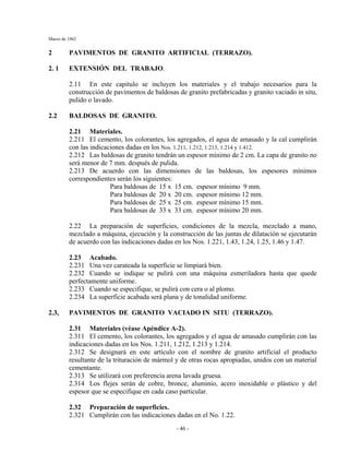 Marzo de 1962
- 46 -
2 PAVIMENTOS DE GRANITO ARTIFICIAL (TERRAZO).
2. 1 EXTENSIÓN DEL TRABAJO.
2.11 En este capitulo se incluyen los materiales y el trabajo necesarios para la
construcción de pavimentos de baldosas de granito prefabricadas y granito vaciado in situ,
pulido o lavado.
2.2 BALDOSAS DE GRANITO.
2.21 Materiales.
2.211 El cemento, los colorantes, los agregados, el agua de amasado y la cal cumplirán
con las indicaciones dadas en los Nos. 1.211, 1.212, 1.213, 1.214 y 1.412.
2.212 Las baldosas de granito tendrán un espesor mínimo de 2 cm. La capa de granito no
será menor de 7 mm. después de pulida.
2.213 De acuerdo con las dimensiones de las baldosas, los espesores mínimos
correspondientes serán los siguientes:
Para baldosas de 15 x 15 cm. espesor mínimo 9 mm.
Para baldosas de 20 x 20 cm. espesor mínimo 12 mm.
Para baldosas de 25 x 25 cm. espesor mínimo 15 mm.
Para baldosas de 33 x 33 cm. espesor mínimo 20 mm.
2.22 La preparación de superficies, condiciones de la mezcla, mezclado a mano,
mezclado a máquina, ejecución y la construcción de las juntas de dilatación se ejecutarán
de acuerdo con las indicaciones dadas en los Nos. 1.221, 1.43, 1.24, 1.25, 1.46 y 1.47.
2.23 Acabado.
2.231 Una vez carateada la superficie se limpiará bien.
2.232 Cuando se indique se pulirá con una máquina esmeriladora hasta que quede
perfectamente uniforme.
2.233 Cuando se especifique, se pulirá con cera o al plomo.
2.234 La superficie acabada será plana y de tonalidad uniforme.
2.3, PAVIMENTOS DE GRANITO VACIADO IN SITU (TERRAZO).
2.31 Materiales (véase Apéndice A-2).
2.311 El cemento, los colorantes, los agregados y el agua de amasado cumplirán con las
indicaciones dadas en los Nos. 1.211, 1.212, 1.213 y 1.214.
2.312 Se designará en este artículo con el nombre de granito artificial el producto
resultante de la trituración de mármol y de otras rocas apropiadas, unidos con un material
cementante.
2.313 Se utilizará con preferencia arena lavada gruesa.
2.314 Los flejes serán de cobre, bronce, aluminio, acero inoxidable o plástico y del
espesor que se especifique en cada caso particular.
2.32 Preparación de superficies.
2.321 Cumplirán con las indicaciones dadas en el No. 1.22.
 