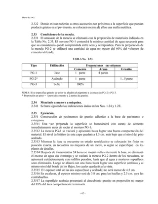 Marzo de 1962
- 47 -
2.322 Donde existan tuberías u otros accesorios tan próximos a la superficie que puedan
producir grietas en el pavimento, se colocará encima de ellos una malla metálica.
2.33 Condiciones de la mezcla.
2.331 El amasado de la mezcla se efectuará con la proporción de materiales indicada en
la Tabla No. 2.33. El mortero PG-1 contendrá la mínima cantidad de agua necesaria para
que su consistencia quede comprendida entre seca y semiplástica. Para la preparación de
la mezcla PG-2 se utilizará una cantidad de agua no mayor del 60% del volumen de
cemento utilizado.
TABLA No. 2.33
Proporciones en volumenTipo Utilización
Cemento Arena Granito
PG-1 3ase 1 parte 4 partes
PG-2* Acabado 1 parte 1 , 5 parte
PG-3 Sello 100%
NOTA: Si se especifica granito de color se añadirá el pigmento a las mezclas PG-2 y PG-3.
* Proporción en peso = 1 parte de cemento y 2 partes de granito.
2.34 Mezclado a mano o a máquina.
2.341 Se hará siguiendo las indicaciones dadas en los Nos. 1.24 y 1.2E.
2.35 Ejecución.
2.351 Construcción de pavimentos de granito adherido a la base de pavimento o
entrepisos.
2.3511 Una vez preparada la superficie se humedecerá con carato de cemento
inmediatamente antes de vaciar el mortero PG-1.
2.3512 La mezcla PG-1 se vaciará y apisonará hasta lograr una buena compactación del
material. El nivel definitivo de esta capa quedará a 1.5 cm. más bajo que el nivel del piso
acabado.
2.3513 Mientras la base se encuentre en estado semiplástico se colocarán los flejes en
posición exacta, en recuadros no mayores de un metro, o según se especifique en los
planos de detalles.
2.3514 Después de transcurridas 24 horas se mojará suficientemente la base, se eliminará
el exceso de agua que contenga y se vaciará la mezcla PG-2 dentro de los recuadros, se
apisonará cuidadosamente con rodillos pesados, hasta que el agua y morteros superfinos
sean eliminados. Luego se alisará con una llana hasta lograr una superficie continua y al
mismo nivel del borde de los flejes, los cuales quedarán a la vista.
2.3515 E1 espesor total de las dos capas (base y acabado) no será menor de 4.5 cm.
2.3516 En escaleras, el espesor mínimo será de 3.8 cm. para las huellas y 2.5 cm. para las
contrahuellas.
2.3517 La superficie acabada presentará al descubierto granito en proporción no menor
del 85% del área completamente terminada.
 
