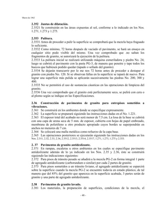 Marzo de 1962
- 48 -
2.352 Juntas de dilatación.
2.3521 Se construirán en las áreas expuestas al sol, conforme a lo indicado en los Nos.
1.271, 1.273 y 1.275.
2.353 Pulitura.
2.3531 Antes de proceder a pulir la superficie se comprobará que la mezcla haya fraguado
lo suficiente.
2.3532 Como mínimo, 72 horas después de vaciado el pavimento, se hará un ensayo en
cualquier sitio podo visible del mismo. Una vez comprobado que .no saltan los
fragmentos de granito, se autorizará la ejecución de la pulitura.
2.3533 La pulitura inicial se realizará utilizando máquina esmeriladora y piedra No. 24;
luego se cubrirá el pavimento con la pasta PG-3, de manera que penetre y tape todos los
huecos que hubiesen podido quedar (tapado o sellado del granito).
2.3534 Se dejarán transcurrir por lo me nos 72 horas antes de proceder a destapar el
granito con piedra No. 120. Si se observan fallas en la superficie se tapará de nuevo. Para
lograr una superficie más pulida se aplicarán sucesivamente las piedras No. 200, 300 y
400.
2.3535 No se permitirá el uso de sustancias cáusticas en las operaciones de limpieza del
granito.
2.3536 Una vez comprobado que el granito está perfectamente seco, se pulirá con cera o
al plomo según se indique en las Especificaciones.
2.36 Construcción de pavimentos de granito para entrepisos sometidos a
vibraciones.
2.361 Se construirá en los ambientes donde se especifique expresamente.
2.362 La superficie se preparará siguiendo las instrucciones dadas en el No. 1.221.
2.363 El espesor total del acabado no será menor de 7.5 cm. La losa de la base se cubrirá
con una capa de arena seca de 5 mm. de espesor, cubierta con hojas de papel embreado,
membrana de polietileno u otro producto apropiado cuyos bordes se superpondrán en
anchos no menores de 7 cm.
2.364 Se colocará una malla metálica como refuerzo de la capa base.
2.365 Las operaciones posteriores se ejecutarán siguiendo las instrucciones dadas en los
Nos. 2.311, 2.32, 2.33, 2.34, 2.3512, 2.3513, 2.3514, 2.3517, 1.271, 1.273, 1.275 y 2.353.
2. 37 Pavimentos de granito antideslizante.
2.371 En rampas, escaleras u otros ambientes en los cuales se especifique pavimento
antideslizante además de lo ya indicado en los Nos. 2.35 y 2.36, éste se construirá
siguiendo las indicaciones siguientes:
2.372 Para pisos de tránsito pesado se añadirá a la mezcla PG-2 en forma integral 1 parte
de agregado antideslizante (carborundum o similar) por cada 2 partes de granito.
2.373 Para pisos sometidos a un tránsito liviano, el agregado antideslizante se esparcirá
sobre la superficie cuando la mezcla PG-2 se encuentre todavía en estado plástico, de tal
manera que del 85% del granito que aparezca en la superficie acabada, 3 partes serán de
granito y una parte de agregado antideslizante.
2.38 Pavimentos de granito lavado.
2.381 Los materiales, la preparación de superficies, condiciones de la mezcla, el
 