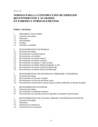 Marzo de 1962
- 4 -
NORMAS PARA LA CONSTRUCCIÓN DE EDIFICIOS
REVESTIMIENTOS Y ACABADOS
EN PAREDES Y OTROS ELEMENTOS
ÍNDICE GENERAL
1 FRISADOS Y ENLUCIDOS.
1.1 Extensión del trabajo.
1.2 Materiales.
1.3 Generalidades.
1.4 Frisados.
1.5 Enlucidos o acabados.
2 REVESTIMIENTOS CON PIEDRAS.
2.1 Extensión del trabajo.
2.2 Revestimiento con piedra natural.
2.3 Revestimiento con mármol.
2.4 Revestimiento con granito natural.
2.5 Revestimiento con granito artificial.
2.6 Revestimiento con granito o vidrio lavados.
2.7 Revestimiento con piedra artificial preparada in situ.
2.8 Revestimiento con granito artificial prefabricado.
2.9 Revestimiento con piedra artificial prefabricada.
3 REVESTIMIENTOS CON MATERIALES VIDRIADOS Y CERÁMICOS.
3.1 Extensión del trabajo.
3.2 Revestimiento con mosaico vidriado.
3.3 Revestimiento con losas de porcelana o gres.
3.4 Revestimiento con porcelana o piezas de gres cerámico adheridas en láminas de papel.
4 REVESTIMIENTOS ACÚSTICOS.
4.1 Extensión del trabajo.
4.2 Revestimiento con baldosas acústicas.
4.3 Revestimiento con enlucidos acústicos aplicados con palustre o pulverizador.
5 REVESTIMIENTOS CON CAUCHO, CORCHO Y MATERIALES PLÁSTICOS.
5.1 Extensión del trabajo.
5.2 Materiales.
5.3 Preparación de superficies.
5.4 Colocación de los materiales.
 