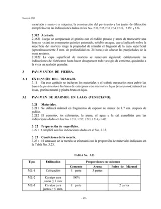 Marzo de 1962
- 49 -
mezclado a mano o a máquina, la construcción del pavimento y las juntas de dilatación
cumplirán con las indicaciones dadas en los Nos. 2.31, 2.32, 2.33, 2.34, 2.351, 2.352 y 2.36.
2.382 Acabado.
2.3821 Luego de compactado el granito con el rodillo pesado y antes de transcurrir una
hora se rociará un compuesto químico patentado, soluble en agua, que al aplicarlo sobre la
superficie del mortero tenga la propiedad de retardar el fraguado de la capa superficial
(aproximadamente 3 mm. de profundidad en. 24 horas) sin afectar las propiedades de la
masa restante.
2.3822 La capa superficial de mortero se removerá siguiendo estrictamente las
indicaciones del fabricante hasta hacer desaparecer todo vestigio de cemento, quedando a
la vista un acabado granular.
3 PAVIMENTOS DE PIEDRA.
3. 1 EXTENSIÓN DEL TRABAJO.
3.11 En este capitulo se incluyen los materiales y el trabajo necesarios para cubrir las
bases de pavimento o las losas de entrepisos con mármol en lajas (veneciano), mármol en
losas, granito natural y piedra bruta en lajas.
3.2 PAVIMEN DE MARMOL EN LAJAS (VENECIANO).
3.21 Materiales.
3.211 Se utilizará mármol en fragmentos de espesor no menor de 1.7 cm. después de
pulido.
3.212 El cemento, los colorantes, la arena, el agua y la cal cumplirán con las
indicaciones dadas en los Nos. 1.211, 1.212, 1.213, 1.214 y 1.412.
3. 22 Preparación de superficies.
3.221 Cumplirá con las indicaciones dadas en el No. 2.32.
3. 23 Condiciones de la mezcla.
3.231 El amasado de la mezcla se efectuará con la proporción de materiales indicados en
la Tabla No. 3.23.
TABLA No. 3.23
Proporciones en volumenTipo Utilización
Cemento Arena Polvo de Mármol
ML-1 Colocación 1 parte 3 partes
ML-2 Carateo para
juntas ≤ 5 mm.
100%
ML-3 Carateo para
juntas > 5 mm.
1 parte 2 partes
 