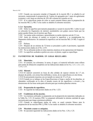 Marzo de 1962
- 50 -
3.232 Cuando sea necesario retardar el fraguado de la mezcla ML-1 se añadirá la cal
necesaria, manteniendo la proporción de 3 partes de agregados por 1 parte de aglutinante
(cemento y cal), hasta un máximo de 10% del volumen de cemento en cal.
3.233 Si se especifican juntas de color se usará cemento blanco para la preparación de
las mezclas ML-2 y ML-3 a las cuales se añadirá el colorante necesario.
3. 2.4 Ejecución.
3.241 Sobre la superficie previamente preparada se vaciará la mezcla ML-1 sobre la cual
se colocarán los fragmentos de mármol, asentándolos con golpes suaves hasta que las
juntas queden llenas con el mortero que fluye.
3.242 Las juntas serán continuas y generalmente su ancho máximo será de 2.5 cm.
3.243 Antes de efectuar el carateo se revisará la superficie y se reemplazarán los
fragmentos defectuosos. Se carateará la superficie con las mezclas ML-2 6 ML-3 según el
caso.
3.25 Pulitura.
3.251 Después de un mínimo de 72 horas se procederá a pulir el pavimento, siguiendo
las instrucciones dadas en el No. 2,353.
3.252 No se utilizarán ácidos ni otras materias cáusticas en las operaciones de limpieza.
3.253 La superficie acabada se pulirá con cera o al plomo, según se especifique.
3.3 PAVIMENTOS DE MARMOL EN LOSAS REGULARES
3.31 Materiales.
3.311 El cemento, los colorantes, la arena, el agua y el material utilizado como relleno
para juntas de dilatación cumplirán con las indicaciones dadas en los Nos. 1.211, 1.212, 1.213,
1.214 y 1.215.
3.312 Mármol.
3.3121 El mármol consistirá en losas de alta calidad, de espesor mínimo de 1.7 cm.
después de pulido, con aristas bien definidas y rectas, de no especificarse en otra forma.
3.3122 Se presentarán muestras con un tamaño no menor de 15 x i5 cm.
3.3123 Cuando no se indique en las Especificaciones el largo y ancho de las planchas, se
obtendrán verificando en la obra el tamaño exacto de las superficies a revestir y las
dimensiones de las losas serán parte alícuota para que resulten planchas enteras.
3.32 Preparación de superficies.
3.321 Se seguirán las indicaciones dadas en el No. 1.221.
3.33 Condiciones de las mezclas.
3.331 Los morteros utilizados se prepararán con la proporción de materiales indicados en
la Tabla No. 3.33. El mortero PM-1 se preparará utilizando la mínima cantidad de agua
necesaria para que tenga consistencia plástica.
3.332 Cuando se especifiquen juntas de color, se usará cemento blanco para la
preparación de las mezclas PM-2 y PM-3 a las cuales se añadirá el colorante necesario.
3.34 Mezclado a mano o a máquina.
3.341 Se ejecutará siguiendo las indicaciones dadas en los Nos. 1.24 y 1.25.
 