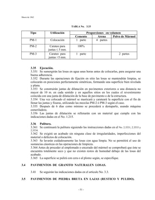Marzo de 1962
- 51 -
TABLA No. 3.33
Proporciones en volumenTipo Utilización
Cemento Arena Polvo de Mármol
PM-1 Colocación 1 parte 4 partes
PM-2 Carateo para
juntas ≤ 5 mm.
100%
PM-3 Carateo para
juntas >5 mm.
1 parte 2 partes
3.35 Ejecución.
3.351 Se sumergirán las losas en agua unas horas antes de colocarlas, para asegurar una
buena adherencia.
3.352 Durante las operaciones de fijación en sitio las losas se mantendrán limpias, se
colocarán en posiciones perfectamente simétricas, formando una superficie bien nivelada
y plana.
3.353 Se construirán juntas de dilatación en pavimentos exteriores a una distancia no
mayor de 10 m. en cada sentido y en aquellos sitios en los cuales el revestimiento
coincida con una junta de dilatación de la base de pavimento o de la estructura.
3.354 Una vez colocado el mármol se masticará y carateará la superficie con el fin de
llenar las juntas y fisuras, utilizando las mezclas PM-2 ó PM-3 según el caso.
3.355 Después de 6 días como mínimo se procederá a destaparlo, usando máquina
esmeriladora.
3.356 Las juntas de dilatación se rellenarán con un material que cumpla con las
indicaciones dadas en el No. 1.215.
3.36 Pulitura.
3.361 Se continuará la pulitura siguiendo las instrucciones dadas en el No. 2.3531, 2.3533 y
2,3534.
3.362 Se exigirá un acabado sin ninguna clase de irregularidades, imperfecciones del
material o defectos de colocación.
3.363 Se lavarán cuidadosamente las losas con agua limpia. No se permitirá el uso de
sustancias cáusticas en las operaciones de limpieza.
3.364 Antes de proceder al emplomado o encerado del mármol se comprobará que éste se
encuentra totalmente seco y que no existen restos de humedad debajo de las losas del
acabado.
3.365 La superficie se pulirá con cera o al plomo según, se especifique.
3.4 PAVIMENTOS DE GRANITO NATURALEN LOSAS.
3.41 Se seguirán las indicaciones dadas en el artículo No. 3.3.
3.5 PAVIMENTOS DE PIEDRA BRUTA EN LAJAS (RUSTICO Y PULIDO).
 