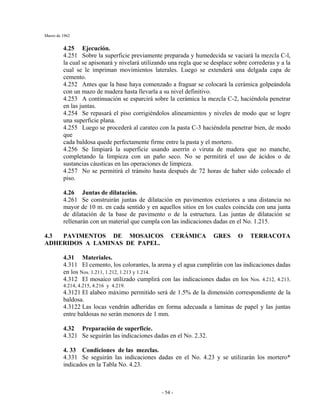 Marzo de 1962
- 54 -
4.25 Ejecución.
4.251 Sobre la superficie previamente preparada y humedecida se vaciará la mezcla C-l,
la cual se apisonará y nivelará utilizando una regla que se desplace sobre correderas y a la
cual se le impriman movimientos laterales. Luego se extenderá una delgada capa de
cemento.
4.252 Antes que la base haya comenzado a fraguar se colocará la cerámica golpeándola
con un mazo de madera hasta llevarla a su nivel definitivo.
4.253 A continuación se esparcirá sobre la cerámica la mezcla C-2, haciéndola penetrar
en las juntas.
4.254 Se repasará el piso corrigiéndolos alineamientos y niveles de modo que se logre
una superficie plana.
4.255 Luego se procederá al carateo con la pasta C-3 haciéndola penetrar bien, de modo
que
cada baldosa quede perfectamente firme entre la pasta y el mortero.
4.256 Se limpiará la superficie usando aserrín o viruta de madera que no manche,
completando la limpieza con un paño seco. No se permitirá el uso de ácidos o de
sustancias cáusticas en las operaciones de limpieza.
4.257 No se permitirá el tránsito hasta después de 72 horas de haber sido colocado el
piso.
4.26 Juntas de dilatación.
4.261 Se construirán juntas de dilatación en pavimentos exteriores a una distancia no
mayor de 10 m. en cada sentido y en aquellos sitios en los cuales coincida con una junta
de dilatación de la base de pavimento o de la estructura. Las juntas de dilatación se
rellenarán con un material que cumpla con las indicaciones dadas en el No. 1.215.
4.3 PAVIMENTOS DE MOSAICOS CERÁMICA GRES O TERRACOTA
ADHERIDOS A LAMINAS DE PAPEL.
4.31 Materiales.
4.311 El cemento, los colorantes, la arena y el agua cumplirán con las indicaciones dadas
en los Nos. 1.211, 1.212, 1.213 y 1.214.
4.312 El mosaico utilizado cumplirá con las indicaciones dadas en los Nos. 4.212, 4.213,
4.214, 4.215, 4.216 y 4.219.
4.3121 El alabeo máximo permitido será de 1.5% de la dimensión correspondiente de la
baldosa.
4.3122 Las locas vendrán adheridas en forma adecuada a laminas de papel y las juntas
entre baldosas no serán menores de 1 mm.
4.32 Preparación de superficie.
4.321 Se seguirán las indicaciones dadas en el No. 2.32.
4. 33 Condiciones de las mezclas.
4.331 Se seguirán las indicaciones dadas en el No. 4.23 y se utilizarán los mortero*
indicados en la Tabla No. 4.23.
 