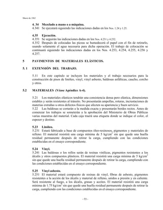 Marzo de 1962
- 55 -
4. 34 Mezclado a mano o a máquina.
4.341 Se ejecutará siguiendo las indicaciones dadas en los Nos. 1.24 y 1.25.
4.35 Ejecución.
4.351 Se seguirán las indicaciones dadas en los Nos. 4.251 y 4.252.
4.352 Después de colocadas las piezas se humedecerá el papel con el fin de retirarlo,
usando solamente el agua necesaria para dicha operación. El trabajo de colocación se
continuará siguiendo las indicaciones dadas en los Nos. 4.253, 4.254, 4.255, 4.256 y
4.257.
5 PAVIMENTOS DE MATERIALES ELÁSTICOS.
5. 1 EXTENSIÓN DEL TRABAJO.
5.11 En este capitulo se incluyen los materiales y el trabajo necesarios para la
construcción de pisos de linóleo, vinyl, vinyl asbesto, baldosas asfálticas, caucho, corcho
y otros.
5.2 MATERIALES (Véase Apéndice A-4).
5.21 Los materiales elásticos tendrán una consistencia densa pero elástica, dimensiones
estables y serán resistentes al tránsito. No presentarán ampollas, roturas, incrustaciones de
materias extrañas u otros defectos físicos que afecten su apariencia y buen servicio.
5.22 Las baldosas se cortarán a la medida exacta y presentarán bordes rectos. Antes de
comenzar los trabajos se someterán a la aprobación del Ministerio de Obras Públicas
varias muestras del material. Cada caja traerá una etiqueta donde se indique el color, el
espesor y destino.
5.23 Linóleo.
5.231 Estará fabricado a base de compuestos óleo-resinosos, pigmentos y materiales de
relleno. El material resistirá una carga mínima de 5 kg/cm2
sin que quede una huella
residual permanente después de retirar la carga, cumpliendo con las condiciones
establecidas en el ensayo correspondiente.
5.24 Vinyl.
5.241 Las baldosas o los rollos serán de resinas vinílicas, pigmentos resistentes a los
álcalis y otros compuestos plásticos. El material resistirá una carga mínima de 5 kg/cm2
sin que quede una huella residual permanente después de retirar la carga, cumpliendo con
las condiciones establecidas en el ensayo correspondiente.
5.25 Vinyl asbesto.
5.251 El material estará compuesto de resinas de vinyl, fibras de asbesto, pigmentos
resistentes a la acción de los álcalis y material de relleno, unidos a presión y en caliente.
Será resistente al fuego, a los álcalis, grasas y aceites. El material resistirá una carga
mínima de 1.75 kg/cm2
sin que quede una huella residual permanente después de retirar la
carga, cumpliendo con las condiciones establecidas en el ensayo correspondiente.
 