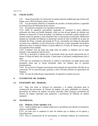 Marzo de 1962
- 57 -
5.4 COLOCACIÓN.
5.41 Antes de proceder a la colocación se tomará especial cuidado para que la base esté
limpia, seca y libre de pintura, grasa o aceite.
5.42 Los pavimentos elásticos se instalarán de acuerdo a la buena práctica y siguiendo
las instrucciones del fabricante de los mismos.
5.43 En general se atenderá a las siguientes instrucciones:
5.431 Sobre la superficie previamente preparada se extenderá la pasta adhesiva
utilizando una llana con bordes dentados, sobre un área tal que pueda ser cubierta con
baldosas en menos de 1/2 hora de trabajo. Las baldosas se colocarán a junta cerrada y los
remates contra las paredes y otros elementes fijos se ejecutarán con precisión. Media hora
después de colocadas las baldosas se pasará por encima de ellas un rodillo de un peso de
alrededor de 50 kg. y tamaño aproximado de 70 cm., ejecutando este trabajo de apisonado
en forma muy cuidadosa, en dos direcciones y hasta que se haya asegurado una perfecta
adherencia entre el material elástico, la pasta adhesiva y la base, de manera que se logre
una superficie bien acabada.
5.432 Cualquier resto de pega que salga entre las juntas, se limpiará con un trapo
húmedo o una esponja de lana de acero.
5.433 No se permitirá el tránsito por el pavimento hasta que hayan transcurrido por lo
menos 12 horas de haber sido colocado, o hasta tanto se encuentre completamente seco y
duro.
5.434 Una vez terminada la colocación se cubrirá el pavimento con papel grueso para
protegerlo hasta que se hayan terminado todos los trabajos que se ejecuten
posteriormente.
5.435 No se lavará ni fregará el pavimento hasta después de transcurridos 465 días de su
colocación. No se usará kerosene, gasolina u otros solventes durante las operaciones de
limpieza.
5.436 En caso de especificarse expresamente, la superficie se pulirá con cera.
6 PAVIMENTOS DE MADERA.
6.1 EXTENSIÓN DEL TRABAJO.
6.11 Bajo este titulo se incluyen los materiales y el trabajo necesarios para la
construcción de pavimentos de listones de madera con guías embebidas en concreto;
pavimentos de listones de madera con gulas colocadas sobre mastique; pavimentos de
listones de madera especiales para gimnasios y pavimentos de baldosas de madera
(parquet).
6.2 MATERIALES.
6.21 Maderas. (Véase Apéndice A-5).
6.211 Toda la madera que se emplee estará seca y sin defectos que afecten su resistencia,
aspecto o durabilidad.
6.212 En cada caso se empleará la clase de madera que se indique en los planos y
Especificaciones.
6.213 Para la construcción de los pavimentos se utilizarán maderas de construcción,
 