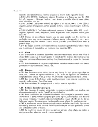 Marzo de 1962
- 58 -
llamadas también maderas de corazón, las cuales se dividen en las siguientes clases:
6.2131 MUY DURAS: Coeficiente máximo de ruptura a la flexión de más de 1.500
kg/cm2: araguaney, bálsamo, canalete, curarí (puy), granadillo (ébano), mora, pilón,
roble, clavellino, vera, etc.
6.2132 DURAS: Coeficiente máximo de ruptura a la flexión, 900 a 1.500 kg/cm2:
angelino, carreto (paraguatán), cartan, gateado, melero, orozul, pardillo negro, pichipen,
etc.
6.2133 SEMIDURAS: Coeficiente máximo de ruptura a la flexión: 400 a 900 kg/cm2:
ángelino, apamate, caoba, douglas fir, hueso de pescado, laurel, majomo, melero, pino
rojo, etc.
6.214 Cuando se especifiquen maderas que no sean atacadas por los insectos, se
preferirán como muy buenas, araguaney, bálsamo, caoba, cedro, curarire o puy y vera;
como buenas, angelino, canalete, carreto, cartan, gateado, granadillo o ébano, mora y
pardillo negro.
6.215 La madera utilizada se secará mientras se encuentra bajo la forma de tablas y hasta
que el contenido de humedad no sea en ningún caso mayor del 12%.
6.22 Guías.
6.221 Consistirán en cuartones de madera semidura especialmente tratada para evitar el
ataque de los insectos, o de madera que no es atacada por los insectos. Se evitará el uso de
creosota u otro material que pueda manchar el pavimento acabado al colocar los clavos en
sitio.
6.222 Las dimensiones de las guías cumplirán con las indicaciones dadas en cada tipo de
pavimento. Su espesor mínimo será de 3 cm.
6.23 Listones.
6.231 Los listones serán de madera dura o muy dura y del tipo que se especifique en
cada caso. Tendrán un espesor mínimo de 2 cm.; si no se especifica lo contrario la
longitud mínima será de 70 cm. y no más del 25% tendrá longitudes inferiores a 1.50 m.
6.232 Los bordes de los listones serán machihembrados y sus caras se construirán de
acuerdo con los planos y Especificaciones.
6.233 Las variaciones de color propias de la madera no serán objetables.
6.24 Baldosas de madera (parquet).
6.241 Las baldosas de parquet consistirán en cuadros construidos con madera, sus
dimensiones cumplirán con las Especificaciones de la obra.
6.242 Están constituidas por listas machihembradas reforzadas por un pasador de hierro,
embutido en la parte posterior del panel para darle rigidez, constituyendo cada baldosa
una unidad compacta. Tendrán bordes machihembrados; poseen rebordes en dos de sus
lados y en los otros dos, ranuras que encajan en el reborde saliente del panel adyacente.
6.243 Se suministran semí-acabadas o completamente acabadas, con bordes ligeramente
biselados y provistos de un sallador elástico constituido por una cera penetrante y dura
que las hace resistentes al tránsito.
6.244 Se construyen en dos (2) tipos: uno para ser clavado sobre subpiso de madera y
otro que se coloca sobre una base de cemento asentado.
 