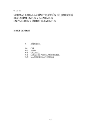 Marzo de 1962
- 5 -
NORMAS PARA LA CONSTRUCCIÓN DE EDIFICIOS
REVESTIMI ENTOS Y ACABADOS
EN PAREDES Y OTROS ELEMENTOS
ÍNDICE GENERAL
A APÉNDICE.
A-l CAL.
A-2 YESO.
A-3 GRANITO.
A-4 LOSAS DE PORCELANA O GRES.
A-5 MATERIALES ACÚSTICOS.
 