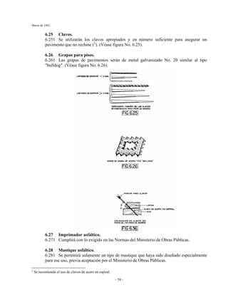 Marzo de 1962
- 59 -
6.25 Clavos.
6.251 Se utilizarán los clavos apropiados y en número suficiente para asegurar un
pavimento que no rechine (‡
). (Véase figura No. 6.25).
6.26 Grapas para pisos.
6.261 Las grapas de pavimentos serán de metal galvanizado No. 20 similar al tipo
"bulldog". (Véase figura No. 6.26).
6.27 Imprimador asfáltico.
6.271 Cumplirá con lo exigido en las Normas del Ministerio de Obras Públicas.
6.28 Mastique asfáltico.
6.281 Se permitirá solamente un tipo de mastique que haya sido diseñado especialmente
para ese uso, previa aceptación por el Ministerio de Obras Públicas.
‡
Se recomienda el uso de clavos de acero en espiral.
 
