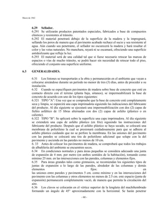Marzo de 1962
- 60 -
6.29 Sellador.
6.291 Se utilizarán productos patentados especiales, fabricados a base de compuestos
elásticos y resistentes al tránsito.
6.292 El material penetrará debajo de la superficie de la madera y la impregnará,
sellando los poros de manera que el pavimento acabado rechace el sucio y sea resistente al
agua. Aún cuando sea penetrante, el sellador no oscurecerá la madera y hará resaltar el
color y las vetas naturales. No manchara, rayará ni se escamará, ofreciendo una superficie
antideslizante que refleje la luz.
6.293 El material será de una calidad tal que si fuese necesario retocar las marcas de
espacios o vías de mucho tránsito, se podrá hacer sin necesidad de retocar todo el piso,
ofreciendo el conjunto una superficie uniforme.
6.3 GENERALIDADES.
6.31 Los listones se transportarán a la obra y permanecerán en el ambiente que vayan a
colocarse aireándose durante un período no menor de tres (3) días, antes de proceder a su
instalación.
6.32 Cuando se especifiquen pavimentos de madera sobre base de concreto que esté en
contacto directo con el terreno (planta baja, sótanos), se impermeabilizará la base de
concreto de acuerdo con uno de los tipos siguientes:
6.321 TIPO "A”: Una vez que se compruebe que la base de concreto esté completamente
seca y limpia, se esparcirá una capa imprimadota siguiendo las indicaciones del fabricante
del producto. Al día siguiente se ejecutará una impermeabilización con dos (2) capas de
fieltro asfáltico de 15 libras alternadas con dos (2) capas de asfalto (plástico o en
caliente).
6.322 TIPO "B”: Se aplicará sobre la superficie una capa imprimadora. Al día siguiente
se extenderá una capa de asfalto plástico (en frío) siguiendo las instrucciones del
fabricante del producto. Después que el asfalto plástico se haya secado, se colocará una
membrana de polietileno la cual se presionará cuidadosamente para que se adhiera al
asfalto plástico cuidando que no se perfore la membrana. En las uniones del pavimento
con las paredes se colocará una tira de polietileno adicional que solape con la del
pavimento y ascienda en las paredes no menos de 10 cm.
6. 33 Antes de colocar los pavimentos de madera, se comprobará que todos los trabajos
de albañilería del ambiente se encuentren secos.
6.34 En condiciones normales y para áreas pequeñas se considera adecuado una junta
de expansión de 4 mm. por metro (en ambos sentidos de la habitación), tomando como
mínimo 25 mm. en las intersecciones con las paredes, columnas y elementos fijos.
6.35 Para áreas grandes tales como gimnasios, se recomiendan los siguientes tipos de
juntas de expansión a lo largo de las paredes, alrededor de las columnas y demás
elementos fijos: en
las uniones entre paredes y pavimentos 5 cm. como mínimo y en las intersecciones del
pavimento con las columnas y otros elementos no menos de 2.5 cm. este espacio (junta de
expansión) permanecerá completamente vació, de manera que permita la circulación del
aire.
6.36 Los clavos se colocarán en el vértice superior de la lengüeta del machihembrado
formando un ángulo de 45° aproximadamente con la horizontal. Se harán penetrar
 