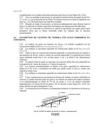 Marzo de 1962
- 61 -
completamente en la madera utilizando punzones para clavos (véase figura No. 6.36).
6.37 Una vez instalado el pavimento se ejecutará la primera lijada con papel de lija No.
2 ½ ó No. 2 y en la dirección de las fibras. En formas sucesivas se lijará la superficie con
lijas No. 1, 0 y 00 hasta lograr una superficie acabada.
6.38 Después de lijado el pavimento, se barrerá cuidadosamente para eliminar todo el
polvo y se aplicará el sellador siguiendo estrictamente las indicaciones del fabricante.
6.39 Una vez terminada la colocación se cubrirá el pavimento con papel grueso para
protegerlo hasta que se hayan terminado todos los trabajos que se ejecuten
posteriormente.
6.4 PAVIMENTOS DE LISTONES DE MADERA CON GUIAS EMBEBIDAS EN
CONCRETO.
6.41 La madera, las guías, los listones, los clavos y el sellador cumplirán con las
instrucciones dadas en los Nos. 6.21, 6.22, 6.23, 6.25 y 6.29.
6.42 Los trabajos se ejecutarán siguiendo las instrucciones dadas en los Nos. 6.31, 6.32,
6.33 y 6.34.
6.43 Sobre la base de concreto previamente preparada se colocarán guías de madera a
una distancia de 40 cm. centro a centro, de sección trapezoidal y se apoyarán por la base
mayor debiendo medir ésta 5 cm., la base menor 3 cm. y la altura 3 cm. (dimensiones
mínimas).
6.44 El espacio entre las guías se macizará con concreto pobre bien seco preparado en
la proporción de 1 parte de cemento y 13 partes de granzón.
6.45 Los listones machihembrados se fijarán a las guías siguiendo las indicaciones
dadas en el No. 6.36 y clavándolos de modo que quede oculto el clavo y resulte una
superficie unida y lisa.
6.46 Los trabajos se rematarán siguiendo las indicaciones dadas en los Nos. 6.37, 6.38 y
6.39.
6.47 Como variante para los pavimentos de listones de madera con guías embebidas en
concreto, se podrá intercalar entre las guías y los listones un subpiso de madera semidura
o un contraenchapado en tablas de 15 cm. de ancho y 2 cm. de espesor colocadas
diagonalmente a la dirección de las guías y de los listones (véase figura No. 6.47), con
juntas abiertas de aproximadamente 3 mm.
6.48 La colocación de los listones y su tratamiento posterior se ejecutará en la forma ya
indicada.
 