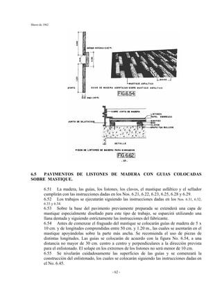 Marzo de 1962
- 62 -
6.5 PAVIMENTOS DE LISTONES DE MADERA CON GUIAS COLOCADAS
SOBRE MASTIQUE.
6.51 La madera, las guías, los listones, los clavos, el mastique asfáltico y el sellador
cumplirán con las instrucciones dadas en los Nos. 6.21, 6.22, 6.23, 6.25, 6.28 y 6.29.
6.52 Los trabajos se ejecutarán siguiendo las instrucciones dadas en los Nos. 6.31, 6.32,
6.33 y 6.34.
6.53 Sobre la base del pavimento previamente preparada se extenderá una capa de
mastique especialmente diseñado para este tipo de trabajo, se esparcirá utilizando una
llana dentada y siguiendo estrictamente las instrucciones del fabricante.
6.54 Antes de comenzar el fraguado del mastique se colocarán guías de madera de 5 x
10 cm. y de longitudes comprendidas entre 50 cm. y 1.20 m., las cuales se asentarán en el
mastique apoyándolas sobre la parte más ancha. Se recomienda el uso de piezas de
distintas longitudes. Las guías se colocarán de acuerdo con la figura No. 6.54, a una
distancia no mayor de 30 cm. centro a centro y perpendiculares a la dirección prevista
para el enlistonado. El solape en los extremos de los listones no será menor de 10 cm.
6.55 Se nivelarán cuidadosamente las superficies de las guías y se comenzará la
construcción del enlistonado, los cuales se colocarán siguiendo las instrucciones dadas en
el No. 6.45.
 