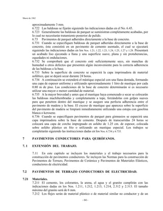 Marzo de 1962
- 64 -
aproximadamente 3 mm.
6.722 Las baldosas se fijarán siguiendo las indicaciones dadas en el No. 6.45.
6.723 Generalmente las baldosas de parquet se suministran completamente acabadas, por
lo cual no necesitarán tratamiento posterior de pulido.
6.73 Pavimentos de parquet adheridos directamente a la base de concreto.
6.731 Cuando se especifiquen baldosas de parquet adheridas directamente a la base de
concreto, ésta consistirá en un pavimento de cemento asentado, el cual se ejecutará
siguiendo las indicaciones dadas en los Nos. 1.21, 1.22, 1.23, 1.24, 1.25, 1.27 y 1.28. Presentará
un acabado liso ejecutado a llana y una superficie suave, plana y sin protuberancias,
oquedades ni ondulaciones.
6.732 Se comprobará que el concreto esté suficientemente seco, sin manchas de
humedad u otros defectos que presenten algún inconveniente para la correcta adherencia
de las baldosas a la base.
6.733 Sobre la superficie de concreto se esparcirá la capa imprimadora de material
asfáltico, que se dejará secar durante 24 horas.
6.734 A continuación se extenderá el mástique especial con una llana dentada, formando
una capa de espesor uniforme y utilizando aproximadamente 1 litro de mastique por cada
0.80 m de piso. Las condiciones de la base de concreto determinarán si es necesario
utilizar una mayor o menor cantidad de material.
6.735 A la mayor brevedad y antes que el mastique haya comenzado a secar se colocarán
las baldosas machihembradas y completamente a tope, forzándolas con golpes suaves
para que penetren dentro del mastique y se asegure una perfecta adherencia entre el
pavimento de madera y la base. El exceso de mastique que aparezca sobre la superficie
del pavimento de madera se limpiará inmediatamente utilizando una estopa con gasolina
blanca o kerosene.
6.736 Cuando se especifiquen pavimentos de parquet para gimnasios se esparcirá una
capa imprimadora sobre la base de cemento. Después de transcurridas 24 horas se
colocará una capa de corcho impregnado en asfalto de 1.25 cm. de espesor, colocada
sobre asfalto plástico en frío o utilizando un mastique especial. Los trabajos se
completarán siguiendo las instrucciones dadas en los Nos. 6.734 y 6.735.
7 PAVIMENTOS CONDUCTORES PARA QUIRÓFANOS.
7. 1 EXTENSIÓN DEL TRABAJO.
7.11 En este capítulo se incluyen los materiales y el trabajo necesarios para la
construcción de pavimentos conductores. Se incluyen las Normas para la construcción de
Pavimentos de Terrazo, Pavimentos de Cerámica y Pavimentos de Materiales Elásticos,
conductores de electricidad.
7.2 PAVIMENTOS DE TERRAZO CONDUCTORES DE ELECTRICIDAD.
7.21 Materiales.
7.211 El cemento, los colorantes, la arena, el agua y el granito cumplirán con las
indicaciones dadas en los Nos. 1.211, 1.212, 1.213, 1.214, 2.312 y 2.313. El tamaño
máximo del granito será de 6 mm.
7.212 Los flejes serán de material plástico o de material similar no conductor y de un
 