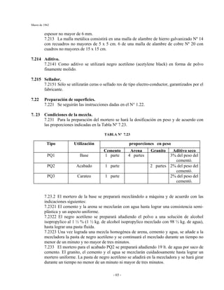 Marzo de 1962
- 65 -
espesor no mayor de 6 mm.
7.213 La malla metálica consistirá en una malla de alambre de hierro galvanizado Nº 14
con recuadros no mayores de 5 x 5 cm. 6 de una malla de alambre de cobre Nº 20 con
cuadros no mayores de 15 x 15 cm.
7.214 Aditivo.
7.2141 Como aditivo se utilizará negro acetileno (acetylene black) en forma de polvo
finamente molido.
7.215 Sellador.
7.2151 Sólo se utilizarán ceras o sellado res de tipo electro-conductor, garantizados por el
fabricante.
7.22 Preparación de superficies.
7.221 Se seguirán las instrucciones dadas en el N° 1.22.
7. 23 Condiciones de la mezcla.
7.231 Para la preparación del mortero se hará la dosificación en peso y de acuerdo con
las proporciones indicadas en la Tabla Nº 7.23.
TABLA Nº 7.23
proporciones en pesoTipo Utilización
Cemento Arena Granito Aditivo seco
PQ1 Base 1 parte 4 partes 3% del peso del
cementó.
PQ2 Acabado 1 parte 2 partes 2% del peso del
cementó.
PQ3 Carateo 1 parte 2% del peso del
cementó.
7.23.2 El mortero de la base se preparará mezclándolo a máquina y de acuerdo con las
indicaciones siguientes:
7.2321 El cemento y la arena se mezclarán con agua hasta lograr una consistencia semi-
plástica y un aspecto uniforme.
7.2322 El negro acetileno se preparará añadiendo el polvo a una solución de alcohol
isopropylico al 1 ½ % (1 ½ kg. de alcohol isopropylico mezclado con 98 ½ kg. de agua),
hasta lograr una pasta fluida.
7.2323 Una vez lograda una mezcla homogénea de arena, cemento y agua, se añade a la
mezcladora la pasta de negro acetileno y se continuará el mezclado durante un tiempo no
menor de un minuto y no mayor de tres minutos.
7.233 El mortero para el acabado PQ2 se preparará añadiendo 19 lt. de agua por saco de
cemento. El granito, el cemento y el agua se mezclarán cuidadosamente hasta lograr un
mortero uniforme. La pasta de negro acetileno se añadirá en la mezcladora y se hará girar
durante un tiempo no menor de un minuto ni mayor de tres minutos.
 