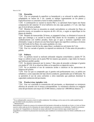 Marzo de 1962
- 66 -
7.24 Ejecución.
7.241 Una vez preparada la superficie se humedecerá y se colocará la malla metálica,
solapándola no menos de 5 cm. cuando se indique expresamente en los planos y
Especificaciones se conectará a tierra la malla conductora. (§
).
7.242 A continuación se vaciará la mezcla PQ1 y se apisonará hasta lograr una buena
compactación del material. El nivel definitivo de esta capa quedará a 1.5 cm. más bajo
que el nivel del piso acabado.
7.243 Mientras la base se encuentra en estado semi-plástico se colocarán los flejes en
posición exacta, en recuadros no mayores de 60 x 60 cm., o según se especifique en los
planos de detalles.
7.244 Después de transcurridas 24 horas, se empapará la base, se eliminará el exceso de
agua que contenga y se vaciará la mezcla PQ2 dentro de los recuadros, se apisonará
cuidadosamente con rodillos pesados, hasta que el agua y morteros superfinos sean
eliminados. Luego se alisará con una llana hasta lograr una superficie continua y al mismo
nivel del borde de los flejes, los cuales quedarán a la vista.
7.245 El espesor total de las dos capas (base y acabado) no será menor de 5 cm.
7.246 Una vez vaciado el granito, se esperará un mínimo de 15 días antes de proceder a
pulirlo.
7.25 Pulitura.
7.251 La pulitura inicial se realizará utilizando máquina esmeriladora y piedra Nº 24;
luego se cubrirá el piso con la pasta PQ3 de manera que penetre y tape todos los huecos
que hubiesen podido quedar.
7.252 Se dejarán transcurrir por lo menos 7 días antes de proceder a destapar el granito
con piedra Nº 120. Si se observan fallas en la superficie se tapará de nuevo.
7.253 No se permitirá el uso de sustancias acidas o cáusticas en las operaciones de
limpieza del granito.
7.254 Una vez que se compruebe que el granito está perfectamente seco, se pulirá con
selladores o ceras especiales del tipo electro-conductor, garantizados por el fabricante. No
se permitirá el uso de ceras corrientes u otros materiales que pudiesen disminuir la
capacidad conductora del pavimento.
7.26 Prueba (véase Apéndice A-6).
7.261 Una vez concluida la construcción del pavimento, se determinará su resistencia
eléctrica de acuerdo con el ensayo correspondiente. La resistencia eléctrica en cualquier
zona del pavimento será mayor de 25.000 ohmios y menor de 1.000.000 de ohmios (**
).
§
No es indispensable conectar a tierra la malla conductora. Sin embargo, en los casos en los cuales pueda hacerse
con facilidad resulta una práctica conveniente
**
Mantenimiento:
Mensualmente se harán los ensayos de resistencia del pavimento colocando un electrodo en el piso y el otro en forma
sucesiva sobre cada uno de los elementos de mayor tamaño que se encuentren en el ambiente. Cuando la resistencia
sea mayor de 5 megaohmios se efectuará un ensayo adicional. Si la nueva lectura sigue siendo mayor de 5
megaohmios se tomarán las precauciones necesarias para restablecer la resistencia entre los límites establecidos en el
Nº 7.261.
 
