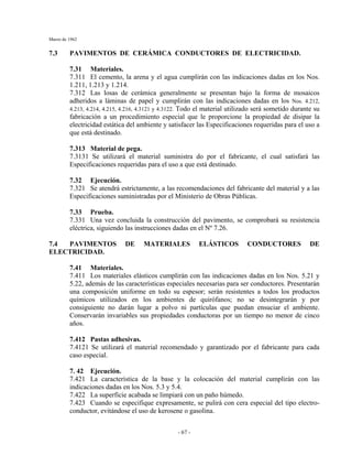 Marzo de 1962
- 67 -
7.3 PAVIMENTOS DE CERÁMICA CONDUCTORES DE ELECTRICIDAD.
7.31 Materiales.
7.311 El cemento, la arena y el agua cumplirán con las indicaciones dadas en los Nos.
1.211, 1.213 y 1.214.
7.312 Las losas de cerámica generalmente se presentan bajo la forma de mosaicos
adheridos a láminas de papel y cumplirán con las indicaciones dadas en los Nos. 4.212,
4.213, 4.214, 4.215, 4.216, 4.3121 y 4.3122. Todo el material utilizado será sometido durante su
fabricación a un procedimiento especial que le proporcione la propiedad de disipar la
electricidad estática del ambiente y satisfacer las Especificaciones requeridas para el uso a
que está destinado.
7.313 Material de pega.
7.3131 Se utilizará el material suministra do por el fabricante, el cual satisfará las
Especificaciones requeridas para el uso a que está destinado.
7.32 Ejecución.
7.321 Se atendrá estrictamente, a las recomendaciones del fabricante del material y a las
Especificaciones suministradas por el Ministerio de Obras Públicas.
7.33 Prueba.
7.331 Una vez concluida la construcción del pavimento, se comprobará su resistencia
eléctrica, siguiendo las instrucciones dadas en el Nº 7.26.
7.4 PAVIMENTOS DE MATERIALES ELÁSTICOS CONDUCTORES DE
ELECTRICIDAD.
7.41 Materiales.
7.411 Los materiales elásticos cumplirán con las indicaciones dadas en los Nos. 5.21 y
5.22, además de las características especiales necesarias para ser conductores. Presentarán
una composición uniforme en todo su espesor; serán resistentes a todos los productos
químicos utilizados en los ambientes de quirófanos; no se desintegrarán y por
consiguiente no darán lugar a polvo ni partículas que puedan ensuciar el ambiente.
Conservarán invariables sus propiedades conductoras por un tiempo no menor de cinco
años.
7.412 Pastas adhesivas.
7.4121 Se utilizará el material recomendado y garantizado por el fabricante para cada
caso especial.
7. 42 Ejecución.
7.421 La característica de la base y la colocación del material cumplirán con las
indicaciones dadas en los Nos. 5.3 y 5.4.
7.422 La superficie acabada se limpiará con un paño húmedo.
7.423 Cuando se especifique expresamente, se pulirá con cera especial del tipo electro-
conductor, evitándose el uso de kerosene o gasolina.
 
