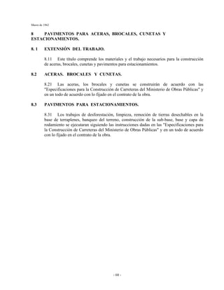 Marzo de 1962
- 68 -
8 PAVIMENTOS PARA ACERAS, BROCALES, CUNETAS Y
ESTACIONAMIENTOS.
8. 1 EXTENSIÓN DEL TRABAJO.
8.11 Este título comprende los materiales y el trabajo necesarios para la construcción
de aceras, brocales, cunetas y pavimentos para estacionamientos.
8.2 ACERAS. BROCALES Y CUNETAS.
8.21 Las aceras, los brocales y cunetas se construirán de acuerdo con las
"Especificaciones para la Construcción de Carreteras del Ministerio de Obras Públicas" y
en un todo de acuerdo con lo fijado en el contrato de la obra.
8.3 PAVIMENTOS PARA ESTACIONAMIENTOS.
8.31 Los trabajos de desforestación, limpieza, remoción de tierras desechables en la
base de terraplenes, banqueo del terreno, construcción de la sub-base, base y capa de
rodamiento se ejecutaran siguiendo las instrucciones dadas en las "Especificaciones para
la Construcción de Carreteras del Ministerio de Obras Públicas" y en un todo de acuerdo
con lo fijado en el contrato de la obra.
 