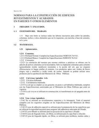 Marzo de 1962
- 6 -
NORMAS PARA LA CONSTRUCCIÓN DE EDIFICIOS
REVESTIMIENTOS Y ACABADOS
EN PAREDES Y OTROS ELEMENTOS
1 FRISADOS Y ENLUCIDOS.
1. 1 EXTENSIÓN DEL TRABAJO.
1.11 Bajo este titulo se incluye todas las labores necesarias para cubrir las paredes,
columnas, techos y otros elementos que así lo requieran, con mezclas a base de cemento,
cal o yeso.
1.2 MATERIALES.
1.21 Aglomerantes.
1.211 Cementos.
1.2111 Portland Normal: Cumplirá las Especificaciones NORVEN 76-9 61.
1.2112 Portland Blanco: Cumplirá las Especificaciones NORVEN 76-9 61
1.212 Colorantes.
1.2121 La coloración del mortero por razones estéticas o prácticas se obtiene con la
adición de polvos colorantes en la mezcladora. Solo se emplearán colorantes para cemento
(generalmente óxidos metálicos) resistentes a la acción del sol, que no originen
eflorescencias ni hagan estallar al cemento. Los productos aptos son: óxidos de hierro
(negro, rojo y amarillo) y óxido verde, de cromo. Además se podrán utilizar otros
productos previa aprobación del Ministerio de Obras Públicas.
1.213 Cal (véase Apéndice A-l).
1.2131 Cal aérea hidratada.
1.2132 Cal hidráulica hidratada.
1.2133 La cal que se emplee ya sea granular, en pasta o cal hidráulica hidratada, cumplirá
con las Especificaciones autorizadas por el Ministerio de Obras Públicas que estén en
vigencia.
1.2134 La cal viva no se utilizará en construcción; se transformará en cal apagada antes de
usarse.
1.214 Yeso (véase Apéndice).
1.2141 No se utilizará en revestimientos expuestos a la intemperie. Todo el material
cumplirá con los requisitos exigidos en las Especificaciones del Ministerio de Obras
Públicas.
1.2142 El yeso de adhesión especial se utilizará para la preparación de las superficies que
no ofrezcan la rugosidad necesaria para asegurar uñé adherencia adecuada del frisado.
1.2143 El yeso fibrado se utilizará paré la ejecución de la capa base o frisado.
1.2144 El yeso de fraguado lento, sin fibras, se utilizará para la capa final o enlucido.
1.2145 El yeso de fraguado rápido, sin fibras, se utilizará para molduras, medias cañas y
 