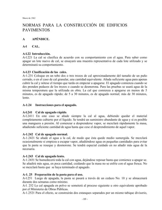 Marzo de 1962
- 69 -
NORMAS PARA LA CONSTRUCCIÓN DE EDIFICIOS
PAVIMENTOS
A APÉNDICE.
A-l CAL.
A-l.22 Introducción.
A-l.221 La cal se clasifica de acuerdo con su comportamiento con el agua. Para saber como
apagar un lote nuevo de cal, se ensayará una muestra representativa de cada lote utilizado y se
determinará su comportamiento.
A-l.23 Clasificación de las cales.
A-1.231 Coloque en un tobo dos o tres trozos de cal aproximadamente del tamaño de un puño
cerrado, o en el caso de cal granular, una cantidad equivalente. Añada suficiente agua para apenas
cubrir la cal y nótese el tiempo que tarda en empezar a apagarse. El apagado comienza cuando se
des prenden pedazos de los trozos o cuando se desmorona. Para las pruebas se usará agua de la
misma temperatura que la utilizada en obra. La cal que comienza a apagarse en menos de 5
minutos, es de apagado rápido; de 5 a 30 minutos, es de apagado normal; más de 30 minutos,
lento.
A-1.24 Instrucciones para el apagado.
A-l.241 Cal de apagado rápido.
A-l.2411 En este caso se añade siempre la cal al agua, debiendo quedar el material
completamente cubierto por el líquido. Se tendrá un suministro abundante de agua y si es posible
una manguera a presión. Al comenzar a desprenderse vapor, se mezclará rápidamente la masa,
añadiendo suficiente cantidad de agua hasta que cese el desprendimiento de aquel vapor.
A-1.242 Cal de apagado normal.
A-1.2421 Se añade el agua a la cal, de modo que ésta quede medio sumergida. Se mezclará
ocasionalmente si empieza a escapar vapor, añadiéndose agua en pequeñas cantidades para evitar
que la pasta se reseque y desmorone. Se tendrá especial cuidado en no añadir más agua de la
necesaria.
A-1.243 Cal de apagado lento.
A-1.2431 Se humedecerá toda la cal con agua, dejándose reposar hasta que comience a apagar se.
Se añadirá más agua, en poca cantidad, cuidando que la masa no se enfríe con el agua fresca. No
se mezclará hasta que se haya terminado el apagado.
A-1. 25 Preparación de la pasta para el uso.
A-l.251 Luego de apagada, la pasta se pasará a través de un cedazo No. 10 y se almacenará
durante dos semanas como mínimo.
A-l. 252 La cal apagada en polvo se someterá al proceso siguiente u otro equivalente aprobado
por el Ministerio de Obras Públicas.
A-1.2521 Para el efecto, se construirán dos estanques separados por un mismo tabique divisorio,
 
