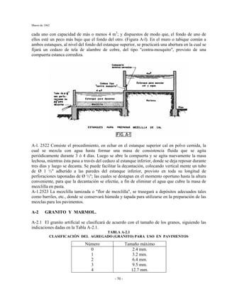 Marzo de 1962
- 70 -
cada uno con capacidad de más o menos 4 m3
; y dispuestos de modo que, el fondo de uno de
ellos esté un peco más bajo que el fondo del otro. (Figura A-l). En el muro o tabique común a
ambos estanques, al nivel del fondo del estanque superior, se practicará una abertura en la cual se
fijará un cedazo de tela de alambre de cobre, del tipo "contra-mosquito", provisto de una
compuerta estanca corrediza.
A-l. 2522 Consiste el procedimiento, en echar en el estanque superior cal en polvo cernida, la
cual se mezcla con agua hasta formar una masa de consistencia fluida que se agita
periódicamente durante 3 ó 4 días. Luego se abre la compuerta y se agita nuevamente la masa
lechosa, mientras ésta pasa a través del cedazo al estanque inferior, donde se deja reposar durante
tres días y luego se decanta. Se puede facilitar la decantación, colocando vertical mente un tubo
de Ø 1 ½" adherido a las paredes del estanque inferior, provisto en toda su longitud de
perforaciones taponadas de Ø ½"; las cuales se destapan en el momento oportuno hasta la altura
conveniente, para que la decantación se efectúe, a fin de eliminar el agua que cubre la masa de
mezclilla en pasta.
A-1.2523 La mezclilla tamizada o "flor de mezclilla", se trasegará a depósitos adecuados tales
como barriles, etc., donde se conservará húmeda y tapada para utilizarse en la preparación de las
mezclas para los pavimentos.
A-2 GRANITO Y MARMOL.
A-2.1 El granito artificial se clasificará de acuerdo con el tamaño de los granos, siguiendo las
indicaciones dadas en la Tabla A-2.1.
TABLA A-2.1
CLASIFICACIÓN DEL AGREGADO (GRANITO) PARA USO EN PAVIMENTOS
Número Tamaño máximo
0
1
2
3
4
2.4 mm.
3.2 mm.
6.4 mm.
9.5 mm.
12.7 mm.
 