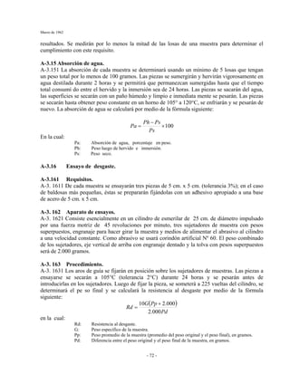 Marzo de 1962
- 72 -
resultados. Se medirán por lo menos la mitad de las losas de una muestra para determinar el
cumplimiento con este requisito.
A-3.15 Absorción de agua.
A-3.151 La absorción de cada muestra se determinará usando un mínimo de 5 losas que tengan
un peso total por lo menos de 100 gramos. Las piezas se sumergirán y hervirán vigorosamente en
agua destilada durante 2 horas y se permitirá que permanezcan sumergidas hasta que el tiempo
total consumí do entre el hervido y la inmersión sea de 24 horas. Las piezas se sacarán del agua,
las superficies se secarán con un paño húmedo y limpio e inmediata mente se pesarán. Las piezas
se secarán hasta obtener peso constante en un horno de 105° a 120°C, se enfriarán y se pesarán de
nuevo. La absorción de agua se calculará por medio de la fórmula siguiente:
100×
−
=
Ps
PsPh
Pa
En la cual:
Pa: Absorción de agua, porcentaje en peso.
Ph: Peso luego de hervido e inmersión.
Ps: Peso seco.
A-3.16 Ensayo de desgaste.
A-3.161 Requisitos.
A-3. 1611 De cada muestra se ensayarán tres piezas de 5 cm. x 5 cm. (tolerancia 3%); en el caso
de baldosas más pequeñas, éstas se prepararán fijándolas con un adhesivo apropiado a una base
de acero de 5 cm. x 5 cm.
A-3. 162 Aparato de ensayos.
A-3. 1621 Consiste esencialmente en un cilindro de esmerilar de 25 cm. de diámetro impulsado
por una fuerza motriz de 45 revoluciones por minuto, tres sujetadores de muestra con pesos
superpuestos, engranaje para hacer girar la muestra y medios de alimentar el abrasivo al cilindro
a una velocidad constante. Como abrasivo se usará corindón artificial Nº 60. El peso combinado
de los sujetadores, eje vertical de arriba con engranaje dentado y la tolva con pesos superpuestos
será de 2.000 gramos.
A-3. 163 Procedimiento.
A-3. 1631 Los aros de guía se fijarán en posición sobre los sujetadores de muestras. Las piezas a
ensayarse se secarán a 105°C (tolerancia 2°C) durante 24 horas y se pesarán antes de
introducirlas en los sujetadores. Luego de fijar la pieza, se someterá a 225 vueltas del cilindro, se
determinará el pe so final y se calculará la resistencia al desgaste por medio de la fórmula
siguiente:
( )
Pd
PpG
Rd
000.2
000.210 +
=
en la cual:
Rd: Resistencia al desgaste.
G: Peso específico de la muestra.
Pp: Peso promedio de la muestra (promedio del peso original y el peso final), en gramos.
Pd: Diferencia entre el peso original y el peso final de la muestra, en gramos.
 