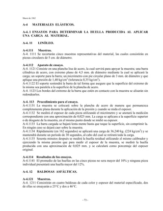 Marzo de 1962
- 73 -
A-4 MATERIALES ELÁSTICOS.
A-4. 1 ENSAYOS PARA DETERMINAR LA HUELLA PRODUCIDA AL APLICAR
UNA CARGA AL MATERIAL.
A-4. 11 LINÓLEO.
A-4.111 Muestras.
A-4. 1111 Se recortarán cinco muestras representativas del material, las cuales consistirán en
piezas circulares de 5 cm. de diámetro.
A-4.112 Aparato de ensayo.
A-4. 1121 Consiste en una plancha lisa de acero, la cual servirá para apoyar la muestra; una barra
cilíndrica de acero, con extremo plano de 4,5 mm. de diámetro mediante la cual se aplicará la
carga; un soporte para la barra; un micrómetro con pie circular plano de 3 mm. de diámetro y que
aplique una presión de 1,40 kg/cm2
(tolerancia 0,35 kg/cm2
).
A-4.1122 El soporte sostendrá la barra de tal forma que asegure que la superficie del extremo de
la misma sea paralela a la superficie de la plancha de acero.
A-4. 1123 Los bordes del extremo de la barra que estén en contacto con la muestra se alisarán sin
redondearlos.
A-4. 113 Procedimiento para el ensayo.
A-4.1131 La muestra se colocará sobre la plancha de acero de manera que permanezca
completamente plana durante la aplicación de la presión y cuando se mida el espesor.
A-4.1132 Se medirá el espesor de cada pieza utilizando el micrómetro y se anotará la medición
correspondiente con una aproximación de 0,025 mm. La carga se aplicara a la superficie superior
o de desgaste de la muestra, en el mismo punto donde se midió su espesor.
A-4.1133 La barra cargada se bajará lenta mente hasta que toque la superficie, sin comprimir la.
En ningún caso se dejará caer sobre la muestra.
A-4.1134 Rápidamente (en 162 segundos) se aplicará una carga de 36,240 kg. (224 kg/cm2
) y se
mantendrá durante un período de 30 segundos, al cabo del cual se retirará toda la carga.
A-4.1135 Sesenta minutos después se medirá la huella residual utilizando el mismo calibrador y
ejerciendo la misma presión que para medir el espesor de la muestra, se medirá la huella
producida con una aproximación de 0,025 mm. y se calculará como porcentaje del espesor
original.
A-4.114 Resultados de los ensayos.
A-4.1141 El promedio de las huellas en las cinco piezas no sera mayor del 10% y ninguna pieza
individual presentará una huella mayor del 12%.
A-4. 12 BALDOSAS ASFÁLTICAS.
A-4.121 Muestras.
A-4. 1211 Consistirán en cuatro baldosas de cada color y espesor del material especificado, dos
de ellas se ensayarán a 25°C y dos a 46°C.
 