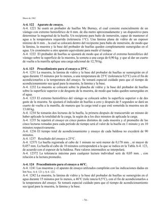 Marzo de 1962
- 74 -
A-4. 122 Aparato de ensayo.
A-4. 1221 Se usará un probador de huellas Me Burney, el cual consiste esencialmente de un
vástago con extremo hemisférico de 6 mm. de día metro aproximadamente y un dispositivo para
determinar la magnitud de la huella. Un recipiente para baño de inmersión, capaz de mantener el
agua a la temperatura requerida (tolerancia 1°C). Una lámina plana de vidrio de un espesor
mínimo de 6 mm. , la cual se colocará dentro del recipiente para baño de inmersión, de modo que
la lámina, la muestra y la base del probador de huellas queden completamente sumergidas en el
agua. Un cronómetro u otro aparato equivalente para medir el tiempo.
A-4. 1222 El probador de huellas se ajustará de modo que al colocar el extremo hemisférico del
vástago sobre la superficie de la muestra, la someta a una carga de 0,90 kg. y que al dar un cuarto
de vuelta a la manilla aplique una carga adicional de 12,70 kg.
A-4. 123 Procedimiento para el ensayo a 25°C.
A-4. 1231 La muestra, la lámina de vidrio y la base del probador de huellas se sumergirán en el
agua durante 15 minutos por lo menos, a una temperatura de 25°C (tolerancia 0,5°C) con el fin de
acondicionarlos a la temperatura del ensayo. Se tomará especial cuidado para que el tiempo de
acondicionamiento sea igual para la muestra, la lámina y la base.
A-4. 1232 La muestra se colocará sobre la plancha de vidrio y la base del probador de huellas
sobre la superficie superior o de desgaste de la muestra, de modo que todas queden sumergidas en
el agua.
A-4. 1233 El extremo hemisférico del vástago se colocará sobre la superficie superior o de des
gaste de la muestra. Se ajustará el indicador de huellas a cero y después de 5 segundos se dará un
cuarto de vuelta a la manilla, de manera que la carga total a que esté sometida la muestra sea de
13.60 kg.
A-4. 1234 Se tomarán dos lecturas de la huella, la primera después de transcurrido un minuto de
haber aplicado la totalidad de la carga, la según da a los diez minutos de aplicada la carga.
A-4. 1235 Se repetirá el ensayo en cinco puntos distintos de cada muestra y el promedio de las
cinco lecturas tomadas para cada período de tiempo será el valor de la huella en 1 minuto y en 10
minutos respectivamente.
A-4. 1236 El tiempo total de acondicionamiento y ensayo de cada baldosa no excederá de 90
minutos.
A-4. 1237 Resultado del ensayo a 25°C.
A-4. 12371 La huella registrada al cabo de 1 minuto no será menor de 0,178 mm. , ni mayor de
0,457 mm. La huella al cabo de 10 minutos corresponderá a la que se indica en la Tabla A-4. 123,
de acuerdo con el espesor de la baldosa. Para valores intermedios se interpolará.
A-4. 12372 La tolerancia máxima para cualquier lectura individual será de 0,05 mm. , con
relación a la lectura promedio.
A-4. 124 Procedimiento para el ensayo a 46ºC.
A-4. 1241 Las muestras y el aparato de ensayo utilizados cumplirán con las indicaciones dadas en
los Nos: A-4. 121 y A-4. 122.
A-4. 1242 La muestra, la lámina de vidrio y la base del probador de huellas se sumergirán en el
agua durante 15 minutos por lo menos, a 46°C (tole rancia 0,5°C), con el fin de acondicionarlos a
la temperatura del ensayo. Se tomará especial cuidado para que el tiempo de acondicionamiento
sea igual para la muestra, la lámina y la base.
 