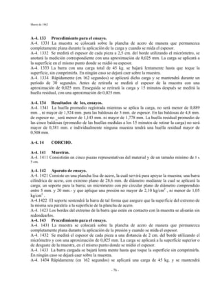 Marzo de 1962
- 76 -
A-4. 133 Procedimiento para el ensayo.
A-4. 1331 La muestra se colocará sobre la plancha de acero de manera que permanezca
completamente plana durante la aplicación de la carga y cuando se mida el espesor.
A-4. 1332 Se medirá el espesor de cada pieza a 2,5 cm. del borde utilizando el micrómetro, se
anotará la medición correspondiente con una aproximación de 0,025 mm. La carga se aplicará a
la superficie en el mismo punto donde se midió su espesor.
A-4. 1333 La barra con una carga total de 45 kg. se bajará lentamente hasta que toque la
superficie, sin comprimirla. En ningún caso se dejará caer sobre la muestra.
A-4. 1334 Rápidamente (en 162 segundos) se aplicará dicha carga y se mantendrá durante un
período de 30 segundos. Antes de retirarla se medirá el espesor de la muestra con una
aproximación de 0,025 mm. Enseguida se retirará la carga y 15 minutos después se medirá la
huella residual, con una aproximación de 0,025 mm.
A-4. 134 Resultados de los, ensayos.
A-4. 1341 La huella promedio registrada mientras se aplica la carga, no será menor de 0,889
mm. , ni mayor de 1,524 mm. para las baldosas de 3 mm. de espesor. En las baldosas de 4,8 mm.
de espesor no _será menor de 1,143 mm. ni mayor de 1,778 mm. La huella residual promedio de
las cinco baldosas (promedio de las huellas medidas a los 15 minutos de retirar la carga) no será
mayor de 0,381 mm. e individualmente ninguna muestra tendrá una huella residual mayor de
0,508 mm.
A-4. 14 CORCHO.
A-4. 141 Muestras.
A-4. 1411 Consistirán en cinco piezas representativas del material y de un tamaño mínimo de 5 x
5 cm.
A-4. 142 Aparato de ensayo.
A-4. 1421 Consiste en una plancha lisa de acero, la cual servirá para apoyar la muestra; una barra
cilíndrica de acero, con extremo plano de 28,6 mm. de diámetro mediante la cual se aplicará la
carga; un soporte para la barra; un micrómetro con pie circular plano de diámetro comprendido
entre 5 mm. y 20 mm.- y que aplique una presión no mayor de 2,10 kg/cm2
, ni menor de 1,05
kg/cm2
.
A-4.1422 El soporte sostendrá la barra de tal forma que asegure que la superficie del extremo de
la misma sea paralela a la superficie de la plancha de acero.
A-4. 1423 Los bordes del extremo de la barra que estén en contacto con la muestra se alisarán sin
redondearlos.
A-4. 143 Procedimiento para el ensayo.
A-4. 1431 La muestra se colocará sobre la plancha de acero de manera que permanezca
completamente plana durante la aplicación de la presión y cuando se mida el espesor.
A-4. 1432 Se medirá el espesor de cada pieza a una distancia de 2 cm. del borde utilizando el
micrómetro y con una aproximación de 0,025 mm. La carga se aplicará a la superficie superior o
de desgaste de la muestra, en el mismo punto donde se midió el espesor.
A-4. 1433 La barra cargada se bajará lenta mente hasta que toque la superficie sin comprimirla.
En ningún caso se dejará caer sobre la muestra.
A-4. 1434 Rápidamente (en 162 segundos) se aplicará una carga de 45 kg. y se mantendrá
 