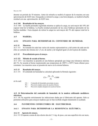 Marzo de 1962
- 77 -
durante un período de 10 minutos. Antes de retirarla se medirá el espesor de la muestra con una
aproximación de 0,025 mm. Enseguida se retirará la carga y una hora después, se medirá la huella
residual con una aproximación de 0,025 mm.
A-4. 144 Resultados de los ensayos.
A-4. 1441 La huella promedio registrada mientras se aplica la carga, no será mayor del 10% del
espesor total de la baldosa. La huella residual promedio de las cinco baldosas (promedio de las
huellas medidas 1 hora después de retirar la carga) no será mayor del 3% del espesor total de la
baldosa.
A-5 MADERA.
A-5.1 ENSAYO PARA DETERMINAR EL CONTENIDO DE HUMEDAD.
A-5. 11 Muestras.
A-5. 111 Se tomarán de cada lote varios ele mentes representativos y del centro de cada uno de
ellos se cortarán dos listones de 1,3 cm. de ancho y de longitud igual a la de la pieza de madera.
A-5. 12 Procedimiento para el ensayo.
A-5. 121 Método de secado al horno.
A-5. 1211 Las muestras se pesarán en una balanza apropiada que tenga una tolerancia máxima
del 1%. Se secarán al horno manteniendo una temperatura de 100°C a 105°C hasta obtener peso
constante. Las muestras secas sé pesarán de nuevo en la misma balanza.
A-5. 13 Resultado del ensayo.
A-5. 131 El contenido de humedad se calculará aplicando la fórmula siguiente:
1000×
−
=
Ps
PsPh
Ch
en la cual:
Ch = Contenido de humedad, porcentaje en peso.
Ph = Peso de la madera antes de secarla al horno.
Ps = Peso de la madera después de secarla al horno.
A-5. 14 Determinación del contenido de humedad, de la madera utilizando medidores
eléctricos.
A-5. 141 Se seguirán estrictamente las indicaciones dadas por el fabricante del aparato. Sólo se
permitirá utilizarlos para ensayar maderas que no han recibido ningún tratamiento ni acabado.
A-6 PAVIMENTOS CONDUCTORES DE ELECTRICIDAD.
A-6. 1 ENSAYO PARA DETERMINAR LA RESISTENCIA ELÉCTRICA.
A-6. 11 Aparato de ensayo.
A-6. 111 El aparato consta de dos electro dos de 2 ¼ kg. de peso, con una superficie de con tacto,
 